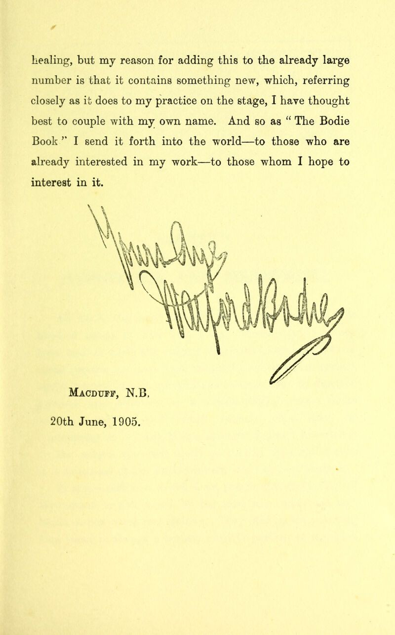 healing, but my reason for adding this to the already large number is that it contains something new, which, referring closely as it does to my practice on the stage, I have thought best to couple with my own name. And so as “ The Bodie Book v I send it forth into the world—to those who are already interested in my work—to those whom I hope to interest in it. Macduff, N.B. 20th June, 1905.