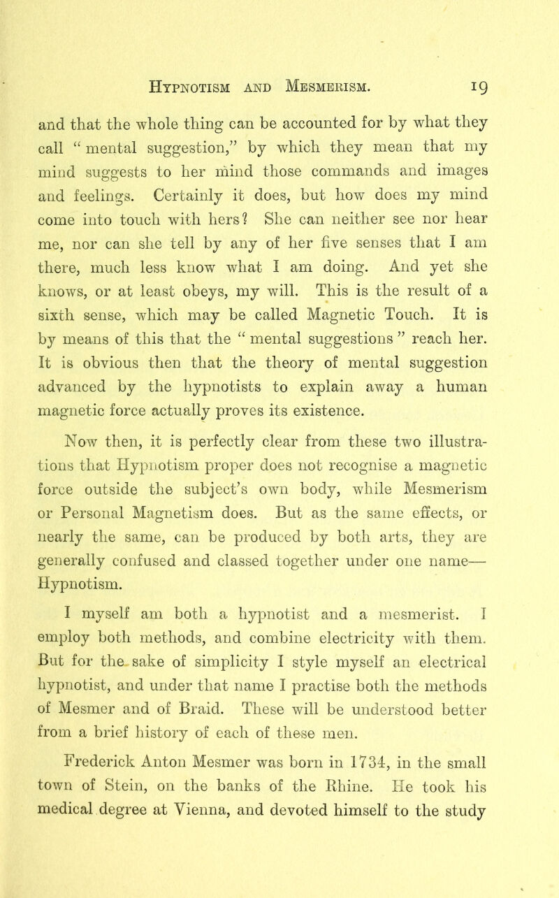 and that the whole thing can be accounted for by what they call “ mental suggestion,” by which they mean that my mind suggests to her mind those commands and images and feelings. Certainly it does, but how does my mind come into touch with hers? She can neither see nor hear me, nor can she tell by any of her five senses that I am there, much less know what I am doing. And yet she knows, or at least obeys, my will. This is the result of a sixth sense, which may be called Magnetic Touch. It is by means of this that the mental suggestions ” reach her. It is obvious then that the theory of mental suggestion advanced by the hypnotists to explain away a human magnetic force actually proves its existence. Now then, it is perfectly clear from these two illustra- tions that Hypnotism proper does not recognise a magnetic force outside the subject’s own body, while Mesmerism or Personal Magnetism does. But as the same effects, or nearly the same, can be produced by both arts, they are generally confused and classed together under one name— Hypnotism. I myself am both a hypnotist and a mesmerist. I employ both methods, and combine electricity with them. But for the, sake of simplicity I style myself an electrical hypnotist, and under that name I practise both the methods of Mesmer and of Braid. These will be understood better from a brief history of each of these men. Frederick Anton Mesmer was born in 1734, in the small town of Stein, on the banks of the Rhine. He took his medical degree at Vienna, and devoted himself to the study
