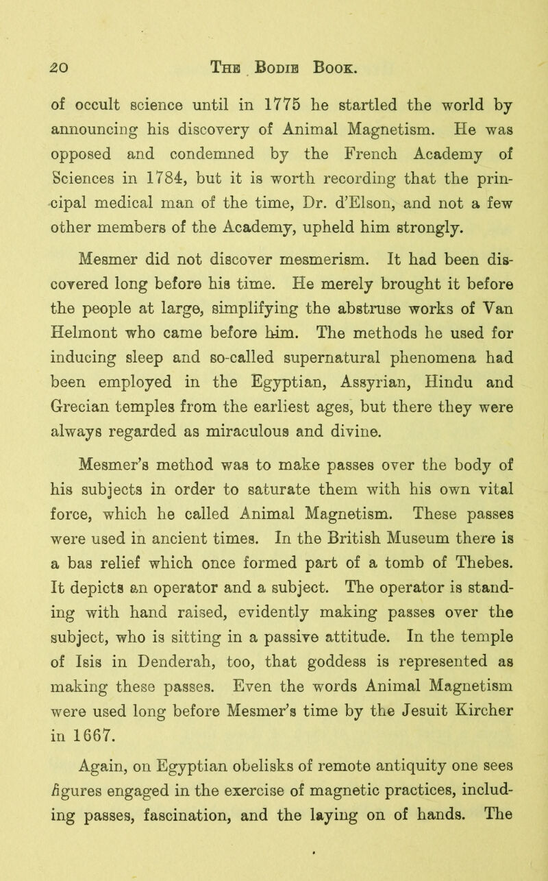 of occult science until in 1775 lie startled the world by announcing his discovery of Animal Magnetism. He was opposed and condemned by the French Academy of Sciences in 1784, but it is worth recording that the prin- cipal medical man of the time, Dr. d’Elson, and not a few other members of the Academy, upheld him strongly. Mesmer did not discover mesmerism. It had been dis- covered long before his time. He merely brought it before the people at large, simplifying the abstruse works of Van Helmont who came before him. The methods he used for inducing sleep and so-called supernatural phenomena had been employed in the Egyptian, Assyrian, Hindu and Grecian temples from the earliest ages, but there they were always regarded as miraculous and divine. Mesmer’s method was to make passes over the body of his subjects in order to saturate them with his own vital force, which he called Animal Magnetism. These passes were used in ancient times. In the British Museum there is a bas relief which once formed part of a tomb of Thebes. It depicts an operator and a subject. The operator is stand- ing with hand raised, evidently making passes over the subject, who is sitting in a passive attitude. In the temple of Isis in Denderah, too, that goddess is represented as making these passes. Even the words Animal Magnetism were used long before Mesmer’s time by the Jesuit Kircher in 1667. Again, on Egyptian obelisks of remote antiquity one sees figures engaged in the exercise of magnetic practices, includ- ing passes, fascination, and the laying on of hands. The