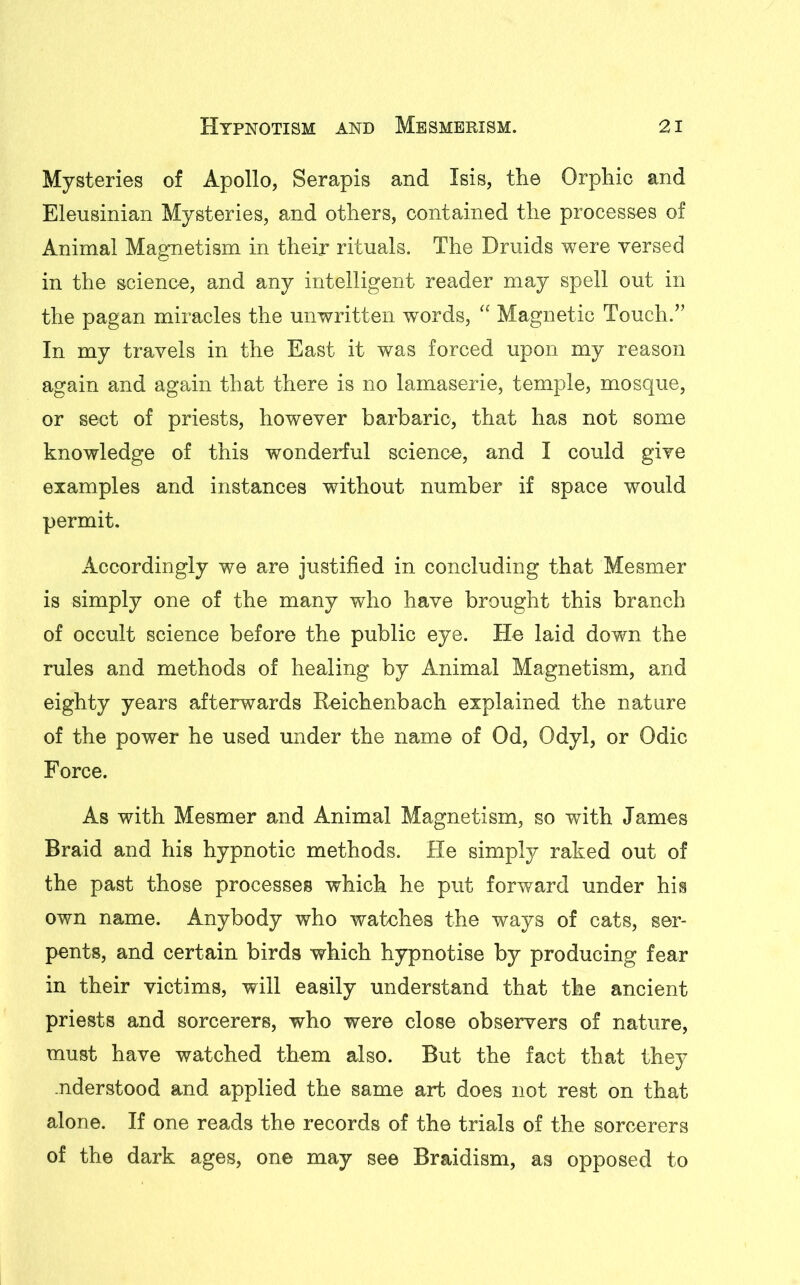 Mysteries of Apollo, Serapis and Isis, the Orphic and Eleusinian Mysteries, and others, contained the processes of Animal Magnetism in their rituals. The Druids were versed in the science, and any intelligent reader may spell out in the pagan miracles the unwritten words, “ Magnetic Touch.” In my travels in the East it was forced upon my reason again and again that there is no lamaserie, temple, mosque, or sect of priests, however barbaric, that has not some knowledge of this wonderful science, and I could give examples and instances without number if space would permit. Accordingly we are justified in concluding that Mesmer is simply one of the many who have brought this branch of occult science before the public eye. He laid down the rules and methods of healing by Animal Magnetism, and eighty years afterwards Reichenbach explained the nature of the power he used under the name of Od, Odyl, or Odic Force. As with Mesmer and Animal Magnetism, so with James Braid and his hypnotic methods. He simply raked out of the past those processes which he put forward under his own name. Anybody who watches the ways of cats, ser- pents, and certain birds which hypnotise by producing fear in their victims, will easily understand that the ancient priests and sorcerers, who were close observers of nature, must have watched them also. But the fact that they .nderstood and applied the same art does not rest on that alone. If one reads the records of the trials of the sorcerers of the dark ages, one may see Braidism, as opposed to