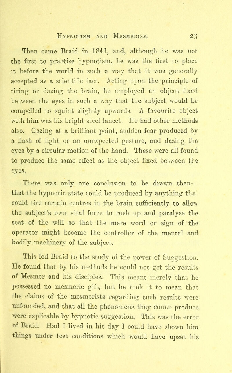 Then came Braid in 1841, and, although he was not the first to practise hypnotism, he was the first to place it before the world in such a way that it was generally accepted as a scientific fact. Acting upon the principle of tiring or dazing the brain, he employed an object fixed between the eyes in such a way that the subject would be compelled to squint slightly upwards. A favourite object with him was his bright steel lancet. He had other methods also. Gazing at a brilliant point, sudden fear produced by a flash of light or an unexpected gesture, and dazing the eyes by a circular motion of the hand. These were all found to produce the same effect as the object fixed between tie eyes. There was only one conclusion to be drawn then- that the hypnotic state could be produced by anything tht could tire certain centres in the brain sufficiently to allo^ the subject’s own vital force to rush up and paralyse the seat of the will so that the mere word or sign of the operator might become the controller of the mental and bodily machinery of the subject. This led Braid to the study of the power of Suggestion. He found that by his methods he could not get the results of Mesmer and his disciples. This meant merely that he possessed no mesmeric gift, but he took it to mean that the claims of the mesmerists regarding such results were unfounded, and that all the phenomena they could produce were explicable by hypnotic suggestion. This was the error of Braid. Had I lived in his day I could have shown him things under test conditions which would have upset his