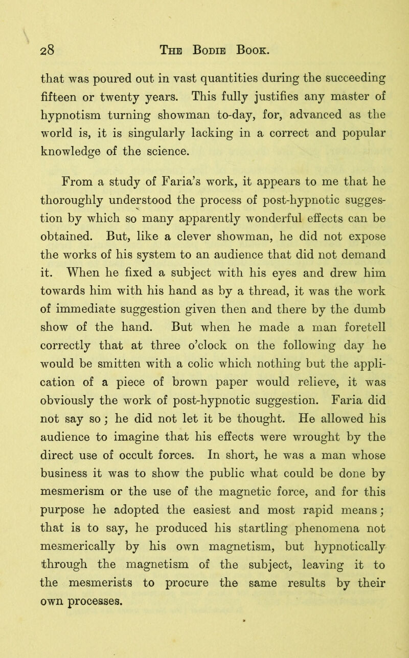 that was poured out in vast quantities during the succeeding fifteen or twenty years. This fully justifies any master of hypnotism turning showman to-day, for, advanced as the world is, it is singularly lacking in a correct and popular knowledge of the science. From a study of Faria’s work, it appears to me that he thoroughly understood the process of post-hypnotic sugges- tion by which so many apparently wonderful effects can be obtained. But, like a clever showman, he did not expose the works of his system to an audience that did not demand it. When he fixed a subject with his eyes and drew him towards him with his hand as by a thread, it was the work of immediate suggestion given then and there by the dumb show of the hand. But when he made a man foretell correctly that at three o’clock on the following day he would be smitten with a colic which nothing but the appli- cation of a piece of brown paper would relieve, it was obviously the work of post-hypnotic suggestion. Faria did not say so; he did not let it be thought. He allowed his audience to imagine that his effects were wrought by the direct use of occult forces. In short, he was a man whose business it was to show the public what could be done by mesmerism or the use of the magnetic force, and for this purpose he adopted the easiest and most rapid means; that is to say, he produced his startling phenomena not mesmerically by his own magnetism, but hypnotically through the magnetism of the subject, leaving it to the mesmerists to procure the same results by their own processes.