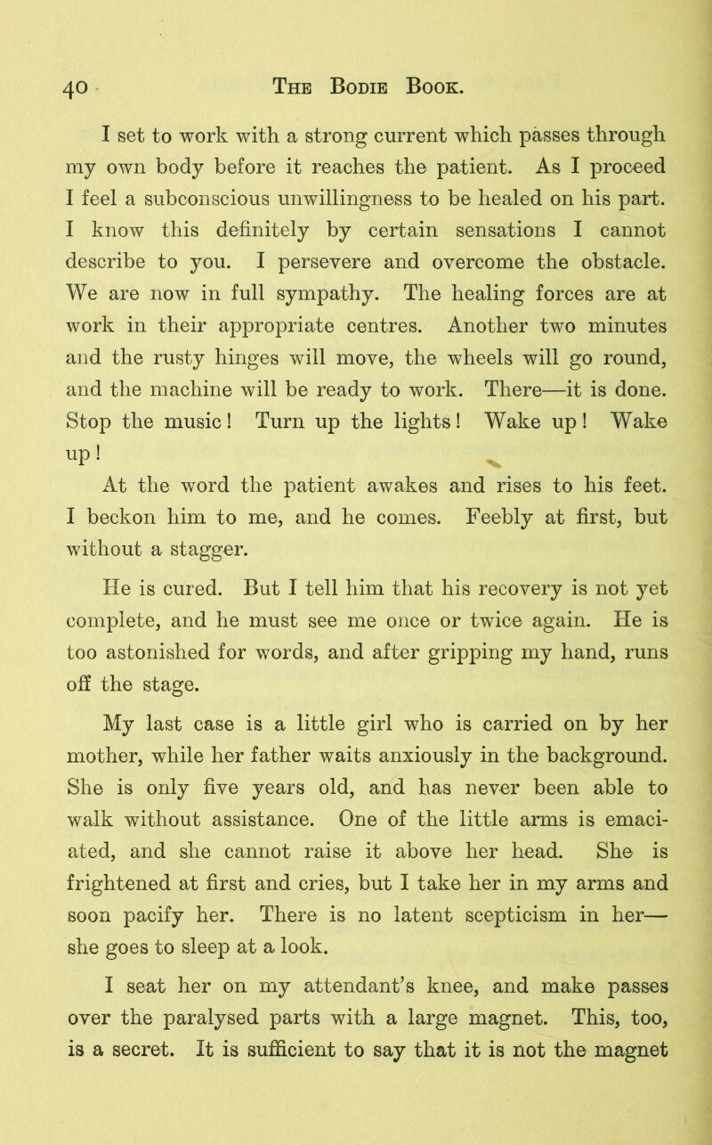 I set to work with a strong current which passes through my own body before it reaches the patient. As I proceed I feel a subconscious unwillingness to be healed on his part. I know this definitely by certain sensations I cannot describe to you. I persevere and overcome the obstacle. We are now in full sympathy. The healing forces are at work in their appropriate centres. Another two minutes and the rusty hinges will move, the wheels will go round, and the machine will be ready to work. There—it is done. Stop the music ! Turn up the lights! Wake up ! Wake up! ^ At the word the patient awakes and rises to his feet. I beckon him to me, and he comes. Feebly at first, but without a stagger. He is cured. But I tell him that his recovery is not yet complete, and he must see me once or twice again. He is too astonished for words, and after gripping my hand, runs off the stage. My last case is a little girl who is carried on by her mother, while her father waits anxiously in the background. She is only five years old, and has never been able to walk without assistance. One of the little arms is emaci- ated, and she cannot raise it above her head. She is frightened at first and cries, but I take her in my arms and soon pacify her. There is no latent scepticism in her— she goes to sleep at a look. I seat her on my attendant’s knee, and make passes over the paralysed parts with a large magnet. This, too, is a secret. It is sufficient to say that it is not the magnet