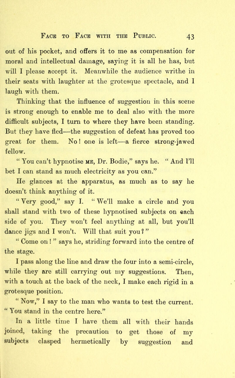 out of his pocket, and offers it to me as compensation for moral and intellectual damage, saying it is all he has, but will I please accept it. Meanwhile the audience writhe in their seats with laughter at the grotesque spectacle, and I laugh with them. Thinking that the influence of suggestion in this scene is strong enough to enable me to deal also with the more difficult subjects, I turn to where they have been standing. But they have fled—the suggestion of defeat has proved too great for them. No ! one is left—a fierce strong-jawed fellow. “ You can’t hypnotise me, Dr. Bodie,” says he. “ And 111 bet I can stand as much electricity as you can.” He glances at the apparatus, as much as to say he doesn’t think anything of it. “ Very good,” say I. “ We’ll make a circle and you shall stand with two of these hypnotised subjects on each side of you. They won’t feel anything at all, but you’ll dance jigs and I won’t. Will that suit you? ” “ Come on ! ” says he, striding forward into the centre of the stage. I pass along the line and draw the four into a semi-circle, while they are still carrying out my suggestions. Then, with a touch at the back of the neck, I make each rigid in a grotesque position. “ Now,” I say to the man who wants to test the current. “ You stand in the centre here.” In a little time I have them all with their hands joined, taking the precaution to get those of my subjects clasped hermetically by suggestion and