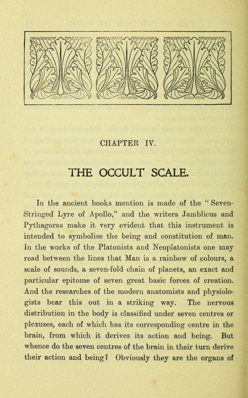 CHAPTER IV. THE OCCULT SCALE. In the ancient books mention is made of the “ Seven- Stringed Lyre of Apollo,” and the writers Jamblicus and Pythagoras make it very evident that this instrument is intended to symbolise the being and constitution of man. In the works of the Platonists and Neoplatonists one may read between the lines that Man is a rainbow of colours, a scale of sounds, a seven-fold chain of planets, an exact and particular epitome of seven great basic forces of creation. And the researches of the modern anatomists and physiolo- gists bear this out in a striking way. The nervous distribution in the body is classified under seven centres or plexuses, each of which has its corresponding centre in the brain, from which it derives its action and being. But whence do the seven centres of the brain in their turn derive their action and being? Obviously they are the organs of