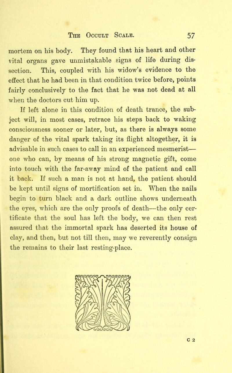 mortem on his body. They found that his heart and other vital organs gave unmistakable signs of life during dis- section. This, coupled with his widow’s evidence to the effect that he had been in that condition twice before, points fairly conclusively to the fact that he was not dead at all when the doctors cut him up. If left alone in this condition of death trance, the sub- ject will, in most cases, retrace his steps back to waking consciousness sooner or later, but, as there is always some danger of the vital spark taking its flight altogether, it is advisable in such cases to call in an experienced mesmerist— one who can, by means of his strong magnetic gift, come into touch with the far-away mind of the patient and call it back. If such a man is not at hand, the patient should be kept until signs of mortification set in. When the nails begin to turn black and a dark outline shows underneath the eyes, which are the only proofs of death—the only cer- tificate that the soul has left the body, we can then rest assured that the immortal spark has deserted its house of clay, and then, but not till then, may we reverently consign the remains to their last resting-place. c 2