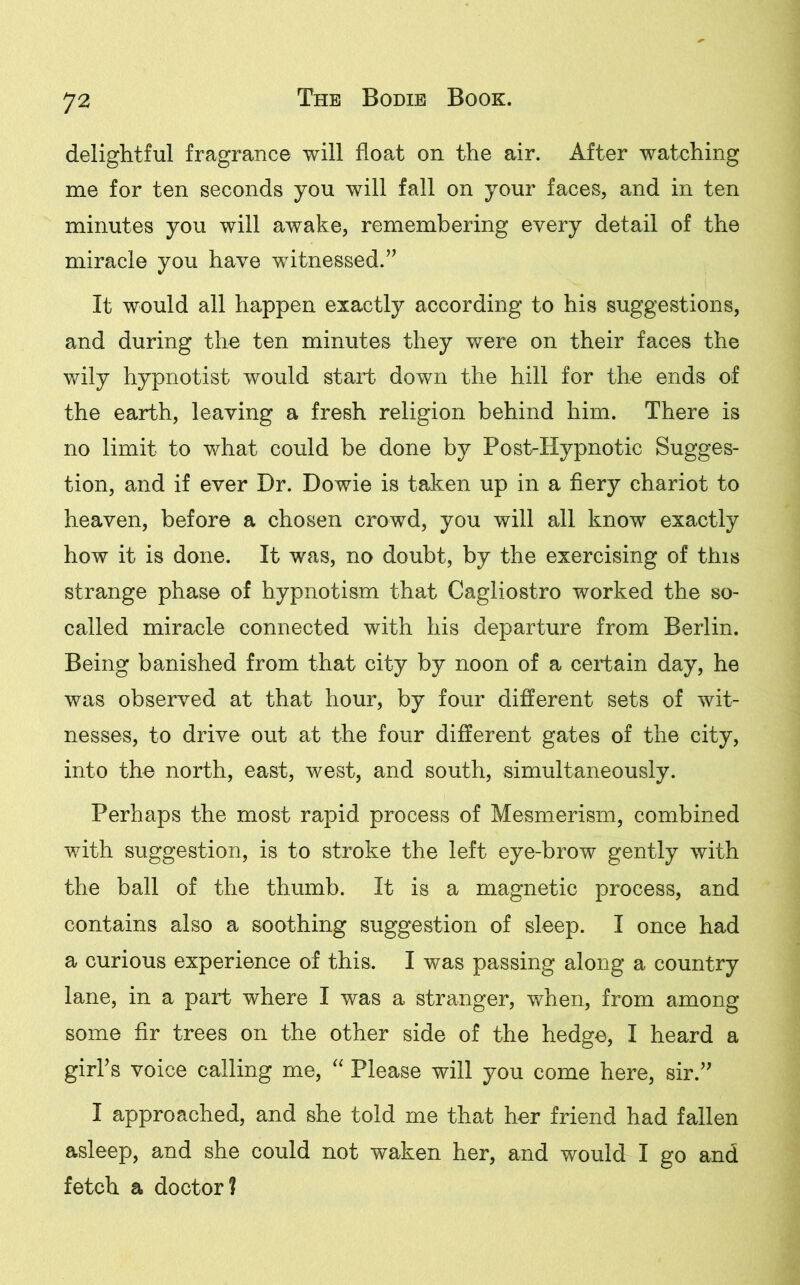 delightful fragrance will float on the air. After watching me for ten seconds you will fall on your faces, and in ten minutes you will awake, remembering every detail of the miracle you have witnessed.” It would all happen exactly according to his suggestions, and during the ten minutes they were on their faces the wily hypnotist would start down the hill for the ends of the earth, leaving a fresh religion behind him. There is no limit to what could be done by Post-Hypnotic Sugges- tion, and if ever Dr. Dowie is taken up in a fiery chariot to heaven, before a chosen crowd, you will all know exactly how it is done. It was, no doubt, by the exercising of this strange phase of hypnotism that Cagliostro worked the so- called miracle connected with his departure from Berlin. Being banished from that city by noon of a certain day, he was observed at that hour, by four different sets of wit- nesses, to drive out at the four different gates of the city, into the north, east, west, and south, simultaneously. Perhaps the most rapid process of Mesmerism, combined with suggestion, is to stroke the left eye-brow gently with the ball of the thumb. It is a magnetic process, and contains also a soothing suggestion of sleep. I once had a curious experience of this. I was passing along a country lane, in a part where I was a stranger, when, from among some fir trees on the other side of the hedge, I heard a girl’s voice calling me, “ Please will you come here, sir.” I approached, and she told me that her friend had fallen asleep, and she could not waken her, and would I go and fetch a doctor?