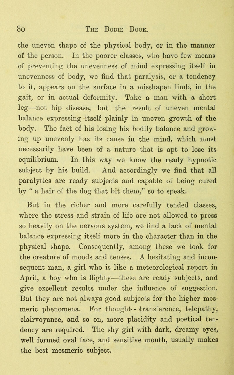 the uneven shape of the physical body, or in the manner of the person. In the poorer classes, who have few means of preventing the unevenness of mind expressing itself in unevenness of body, we find that paralysis, or a tendency to it, appears on the surface in a misshapen limb, in the gait, or in actual deformity. Take a man with a short leg—not hip disease, but the result of uneven mental balance expressing itself plainly in uneven growth of the body. The fact of his losing his bodily balance and grow- ing up unevenly has its cause in the mind, which must necessarily have been of a nature that is apt to lose its equilibrium. In this way we know the ready hypnotic subject by his build. And accordingly we find that all paralytics are ready subjects and capable of being cured by “ a hair of the dog that bit them,” so to speak. But in the richer and more carefully tended classes, where the stress and strain of life are not allowed to press so heavily on the nervous system, we find a lack of mental balance expressing itself more in the character than in the physical shape. Consequently, among these we look for the creature of moods and tenses. A hesitating and incon- sequent man, a girl who is like a meteorological report in April, a boy who is flighty—these are ready subjects, and give excellent results under the influence of suggestion. But they are not always good subjects for the higher mes- meric phenomena. For thought- - transference, telepathy, clairvoyance, and so on, more placidity and poetical ten- dency are required. The shy girl with dark, dreamy eyes, well formed oval face, and sensitive mouth, usually makes the best mesmeric subject.