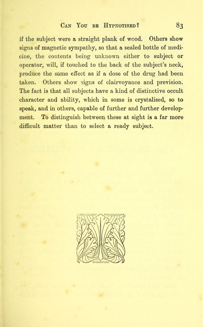 if the subject were a straight plank of wood. Others show signs of magnetic sympathy, so that a sealed bottle of medi- cine, the contents being unknown either to subject or operator, will, if touched to the back of the subject’s neck, produce the same effect as if a dose of the drug had been taken. Others show signs of clairvoyance and prevision. The fact is that all subjects have a kind of distinctive occult character and ability, which in some is erystalised, so to speak, and in others, capable of further and further develop- ment. To distinguish between these at sight is a far more difficult matter than to select a ready subject.