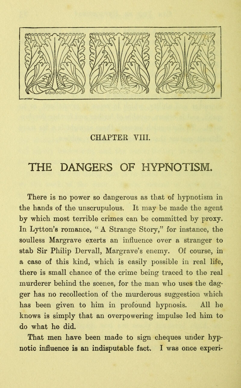 THE DANGERS OF HYPNOTISM. There is no power so dangerous as that of hypnotism in the hands of the unscrupulous. It may be made the agent by which most terrible crimes can be committed by proxy. In Lytton’s romance, “ A Strange Story/7 for instance, the soulless Margrave exerts an influence over a stranger to stab Sir Philip Dervall, Margrave’s enemy. Of course, in a case of this kind, which is easily possible in real life, there is small chance of the crime being traced to the real murderer behind the scenes, for the man who uses the dag- ger has no recollection of the murderous suggestion which has been given to him in profound hypnosis. All he knows is simply that an overpowering impulse led him to do what he did. That men have been made to sign cheques under hyp- notic influence is an indisputable fact. I was once experi-