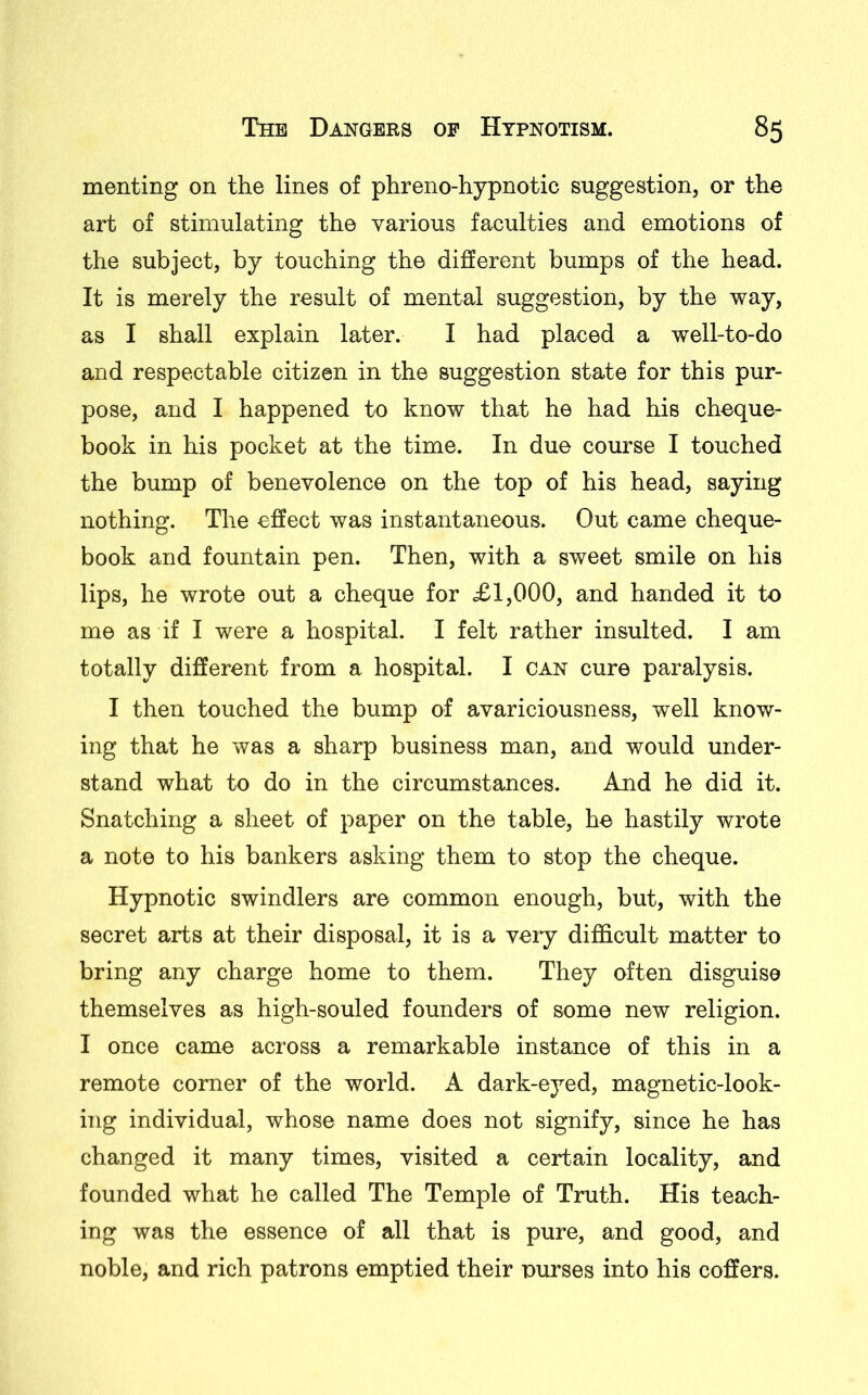 meriting on the lines of phreno-hypnotic suggestion, or the art of stimulating the various faculties and emotions of the subject, by touching the different bumps of the head. It is merely the result of mental suggestion, by the way, as I shall explain later. I had placed a well-to-do and respectable citizen in the suggestion state for this pur- pose, and I happened to know that he had his cheque- book in his pocket at the time. In due course I touched the bump of benevolence on the top of his head, saying nothing. The effect was instantaneous. Out came cheque- book and fountain pen. Then, with a sweet smile on his lips, he wrote out a cheque for <£1,000, and handed it to me as if I were a hospital. I felt rather insulted. I am totally different from a hospital. I can cure paralysis. I then touched the bump of avariciousness, well know- ing that he was a sharp business man, and would under- stand what to do in the circumstances. And he did it. Snatching a sheet of paper on the table, he hastily wrote a note to his bankers asking them to stop the cheque. Hypnotic swindlers are common enough, but, with the secret arts at their disposal, it is a very difficult matter to bring any charge home to them. They often disguise themselves as high-souled founders of some new religion. I once came across a remarkable instance of this in a remote comer of the world. A dark-eyed, magnetic-look- ing individual, whose name does not signify, since he has changed it many times, visited a certain locality, and founded what he called The Temple of Truth. His teach- ing was the essence of all that is pure, and good, and noble, and rich patrons emptied their purses into his coffers.