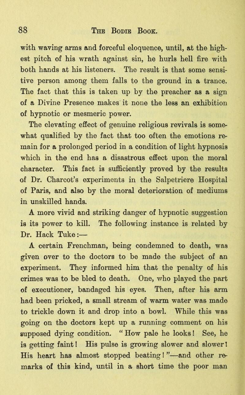 with waving arms and forceful eloquence, until, at the high- est pitch of his wrath against sin, he hurls hell fire with both hands at his listeners. The result is that some sensi- tive person among them falls to the ground in a trance. The fact that this is taken up by the preacher as a sign of a Divine Presence makes it none the less an exhibition of hypnotic or mesmeric power. The elevating effect of genuine religious revivals is some- what qualified by the fact that too often the emotions re- main for a prolonged period in a condition of light hypnosis which in the end has a disastrous effect upon the moral character. This fact is sufficiently proved by the results of Dr. Charcot’s experiments in the Salpetriere Hospital of Paris, and also by the moral deterioration of mediums in unskilled hands. A more vivid and striking danger of hypnotic suggestion is its power to kill. The following instance is related by Dr. Hack Tuke:— A certain Frenchman, being condemned to death, was given over to the doctors to be made the subject of an experiment. They informed him that the penalty of his crimes was to be bled to death. One, who played the part of executioner, bandaged his eyes. Then, after his arm had been pricked, a small stream of warm water was made to trickle down it and drop into a bowl. While this was going on the doctors kept up a running comment on his supposed dying condition. “ How pale he looks! See, he is getting faint! His pulse is growing slower and slower! His heart has almost stopped beating! ”—and other re- marks of this kind, until in a short time the poor man