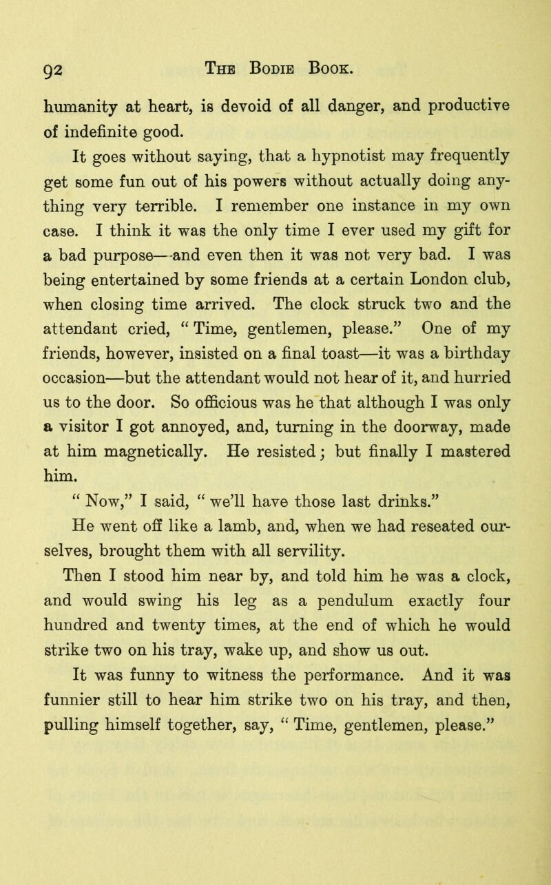 humanity at heart, is devoid of all danger, and productive of indefinite good. It goes without saying, that a hypnotist may frequently get some fun out of his powers without actually doing any- thing very terrible. I remember one instance in my own case. I think it was the only time I ever used my gift for a bad purpose—and even then it was not very bad. I was being entertained by some friends at a certain London club, when closing time arrived. The clock struck two and the attendant cried, “ Time, gentlemen, please.” One of my friends, however, insisted on a final toast—it was a birthday occasion—but the attendant would not hear of it, and hurried us to the door. So officious was he that although I was only a visitor I got annoyed, and, turning in the doorway, made at him magnetically. He resisted; but finally I mastered him. “ Now,” I said, “ we’ll have those last drinks.” He went off like a lamb, and, when we had reseated our- selves, brought them with all servility. Then I stood him near by, and told him he was a clock, and would swing his leg as a pendulum exactly four hundred and twenty times, at the end of which he would strike two on his tray, wake up, and show us out. It was funny to witness the performance. And it was funnier still to hear him strike two on his tray, and then, pulling himself together, say, “ Time, gentlemen, please.”