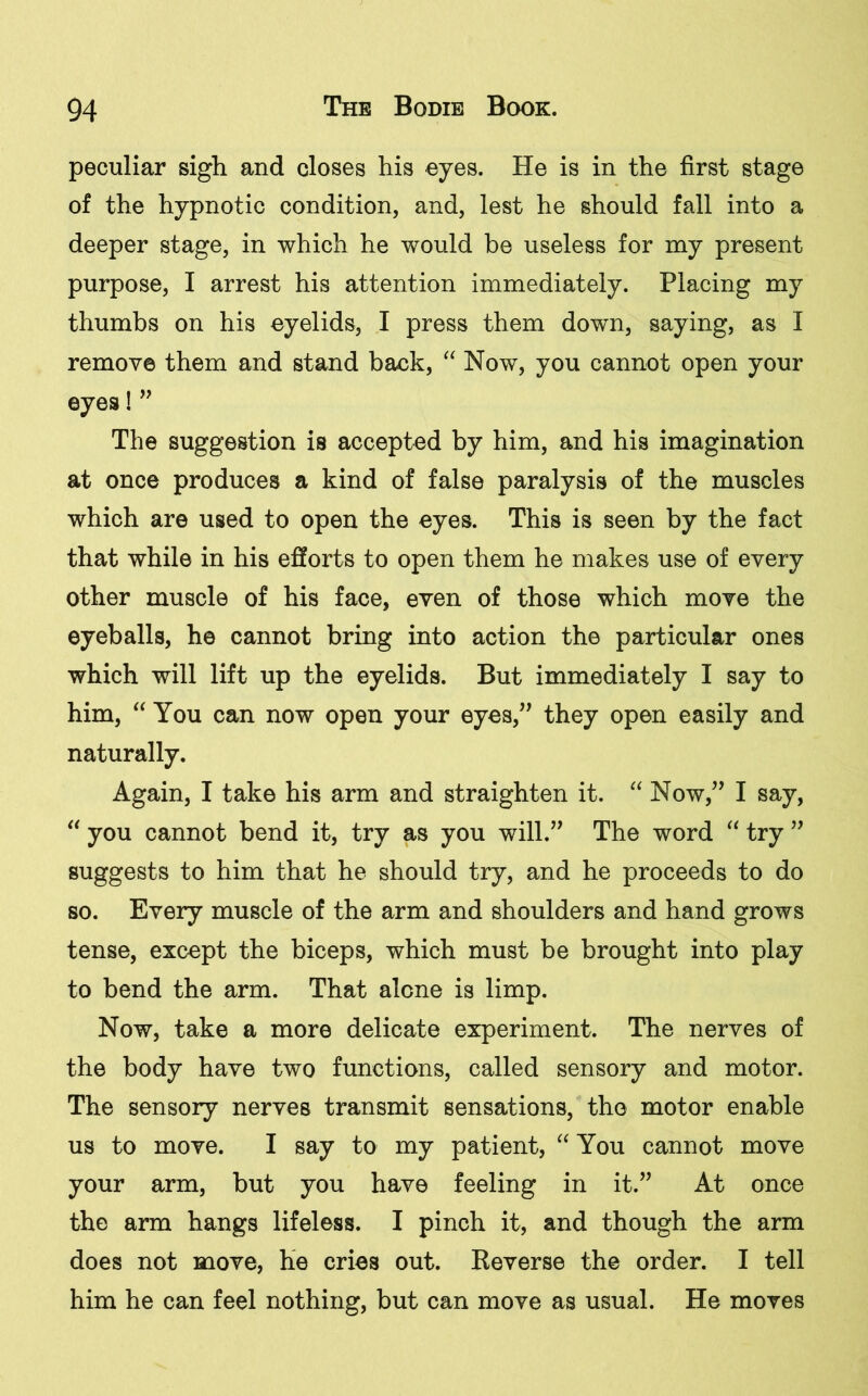 peculiar sigh and closes his eyes. He is in the first stage of the hypnotic condition, and, lest he should fall into a deeper stage, in which he would be useless for my present purpose, I arrest his attention immediately. Placing my thumbs on his eyelids, I press them down, saying, as I remove them and stand back, “ Now, you cannot open your eyes! ” The suggestion is accepted by him, and his imagination at once produces a kind of false paralysis of the muscles which are used to open the eyes. This is seen by the fact that while in his efforts to open them he makes use of every other muscle of his face, even of those which move the eyeballs, he cannot bring into action the particular ones which will lift up the eyelids. But immediately I say to him, “ You can now open your eyes,” they open easily and naturally. Again, I take his arm and straighten it. “ Now,” I say, “ you cannot bend it, try as you will.” The word “ try ” suggests to him that he should try, and he proceeds to do so. Every muscle of the arm and shoulders and hand grows tense, except the biceps, which must be brought into play to bend the arm. That alone is limp. Now, take a more delicate experiment. The nerves of the body have two functions, called sensory and motor. The sensory nerves transmit sensations, the motor enable us to move. I say to my patient, “ You cannot move your arm, but you have feeling in it.” At once the arm hangs lifeless. I pinch it, and though the arm does not move, he cries out. Reverse the order. I tell him he can feel nothing, but can move as usual. He moves