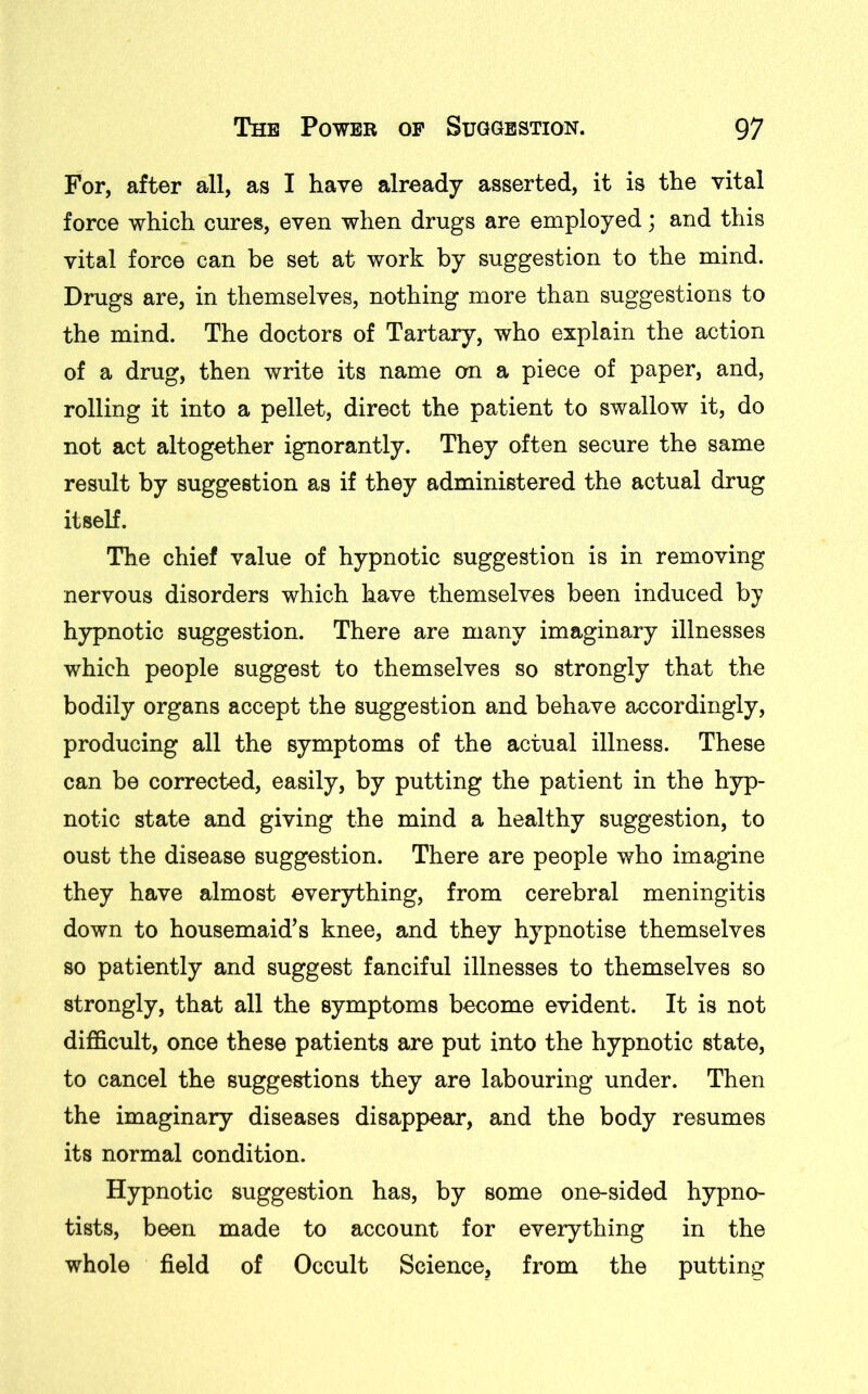 For, after all, as I have already asserted, it is the vital force which cures, even when drugs are employed; and this vital force can be set at work by suggestion to the mind. Drugs are, in themselves, nothing more than suggestions to the mind. The doctors of Tartary, who explain the action of a drug, then write its name on a piece of paper, and, rolling it into a pellet, direct the patient to swallow it, do not act altogether ignorantly. They often secure the same result by suggestion as if they administered the actual drug itself. The chief value of hypnotic suggestion is in removing nervous disorders which have themselves been induced by hypnotic suggestion. There are many imaginary illnesses which people suggest to themselves so strongly that the bodily organs accept the suggestion and behave accordingly, producing all the symptoms of the actual illness. These can be corrected, easily, by putting the patient in the hyp- notic state and giving the mind a healthy suggestion, to oust the disease suggestion. There are people who imagine they have almost everything, from cerebral meningitis down to housemaid’s knee, and they hypnotise themselves so patiently and suggest fanciful illnesses to themselves so strongly, that all the symptoms become evident. It is not difficult, onGe these patients are put into the hypnotic state, to cancel the suggestions they are labouring under. Then the imaginary diseases disappear, and the body resumes its normal condition. Hypnotic suggestion has, by some one-sided hypno- tists, been made to account for everything in the whole field of Occult Science, from the putting