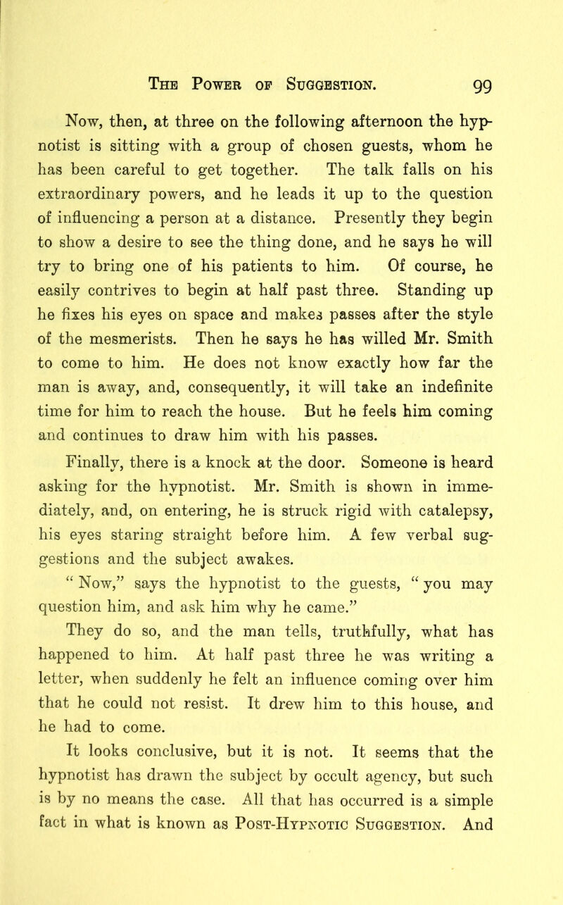 Now, then, at three on the following afternoon the hyp- notist is sitting with a group of chosen guests, whom he has been careful to get together. The talk falls on his extraordinary powers, and he leads it up to the question of influencing a person at a distance. Presently they begin to show a desire to see the thing done, and he says he will try to bring one of his patients to him. Of course, he easily contrives to begin at half past three. Standing up he fixes his eyes on space and makes passes after the style of the mesmerists. Then he says he has willed Mr. Smith to come to him. He does not know exactly how far the man is away, and, consequently, it will take an indefinite time for him to reach the house. But he feels him coming and continues to draw him with his passes. Finally, there is a knock at the door. Someone is heard asking for the hypnotist. Mr. Smith is shown in imme- diately, and, on entering, he is struck rigid with catalepsy, his eyes staring straight before him. A few verbal sug- gestions and the subject awakes. “ Now,” says the hypnotist to the guests, “ you may question him, and ask him why he came.” They do so, and the man tells, truthfully, what has happened to him. At half past three he was writing a letter, when suddenly he felt an influence coming over him that he could not resist. It drew him to this house, and he had to come. It looks conclusive, but it is not. It seems that the hypnotist has drawn the subject by occult agency, but such is by no means the case. All that has occurred is a simple fact in what is known as Post-Hypnotic Suggestion. And