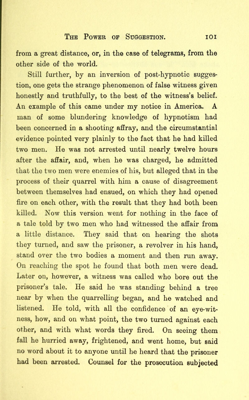 from a great distance, or, in the case of telegrams, from the other side of the world. Still further, by an inversion of post-hypnotic sugges- tion, one gets the strange phenomenon of false witness given honestly and truthfully, to the best of the witness’s belief. An example of this came under my notice in America. A man of some blundering knowledge of hypnotism had been concerned in a shooting affray, and the circumstantial evidence pointed very plainly to the fact that he had killed two men. He was not arrested until nearly twelve hours after the affair, and, when he was charged, he admitted that the two men were enemies of his, but alleged that in the process of their quarrel with him a cause of disagreement between themselves had ensued, on which they had opened fire on each other, with the result that they had both been killed. Now this version went for nothing in the face of a tale told by two men who had witnessed the affair from a little distance. They said that on hearing the shots they turned, and saw the prisoner, a revolver in his hand, stand over the two bodies a moment and then run away. On reaching the spot he found that both men were dead. Later on, however, a witness was called who bore out the prisoner’s tale. He said he was standing behind a tree near by when the quarrelling began, and he watched and listened. He told, with all the confidence of an eye-wit- ness, how, and on what point, the two turned against each other, and with what words they fired. On seeing them fall he hurried away, frightened, and went home, but said no word about it to anyone until he heard that the prisoner had been arrested. Counsel for the prosecution subjected