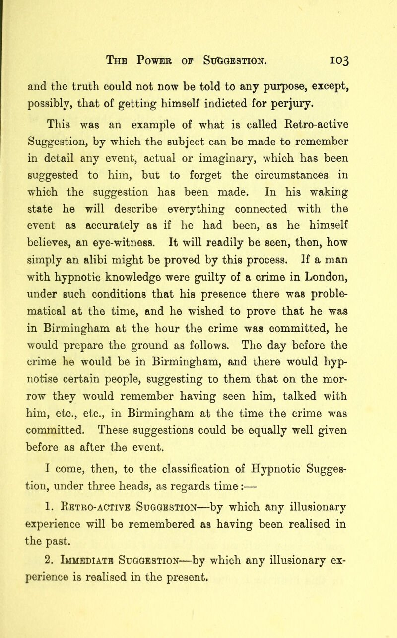 and the truth could not now be told to any purpose, except, possibly, that of getting himself indicted for perjury. This was an example of what is called Retro-active Suggestion, by which the subject can be made to remember in detail any event, actual or imaginary, which has been suggested to him, but to forget the circumstances in which the suggestion has been made. In his waking state he will describe everything connected with the event as accurately as if he had been, as he himself believes, an eye-witness. It will readily be seen, then, how simply an alibi might be proved by this process. If a man with hypnotic knowledge were guilty of a crime in London, under such conditions that his presence there was proble- matical at the time, and he wished to prove that he was in Birmingham at the hour the crime was committed, he would prepare the ground as follows. The day before the crime he would be in Birmingham, and there would hyp- notise certain people, suggesting to them that on the mor- row they would remember having seen him, talked with him, etc., etc., in Birmingham at the time the crime was committed. These suggestions could be equally well given before as after the event. I come, then, to the classification of Hypnotic Sugges- tion, under three heads, as regards time:— 1. Retro-active Suggestion—by which any illusionary experience will be remembered as having been realised in the past. 2. Immediate Suggestion—by which any illusionary ex- perience is realised in the present.