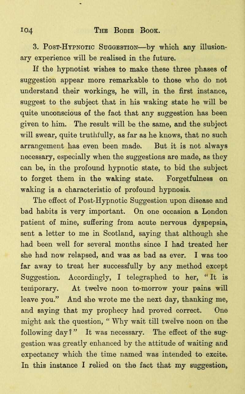 3. Post-Hypnotic Suggestion—by which any illusion- ary experience will be realised in the future. If the hypnotist wishes to make these three phases of suggestion appear more remarkable to those who do not understand their workings, he will, in the first instance, suggest to the subject that in his waking state he will be quite unconscious of the fact that any suggestion has been given to him. The result will be the same, and the subject will swear, quite truthfully, as far as he knows, that no such arrangement has even been made. But it is not always necessary, especially when the suggestions are made, as they can be, in the profound hypnotic state, to bid the subject to forget them in the waking state. Forgetfulness on waking is a characteristic of profound hypnosis. The effect of Post-Hypnotic Suggestion upon disease and bad habits is very important. On one occasion a London patient of mine, suffering from acute nervous dyspepsia, sent a letter to me in Scotland, saying that although she had been well for several months since I had treated her she had now relapsed, and was as bad as ever. I was too far away to treat her successfully by any method except Suggestion. Accordingly, I telegraphed to her, “ It is temporary. At twelve noon to-morrow your pains will leave you.” And she wrote me the next day, thanking me, and saying that my prophecy had proved correct. One might ask the question, “ Why wait till twelve noon on the following day ? ” It was necessary. The effect of the sug- gestion was greatly enhanced by the attitude of waiting and expectancy which the time named was intended to excite. In this instance I relied on the fact that my suggestion,