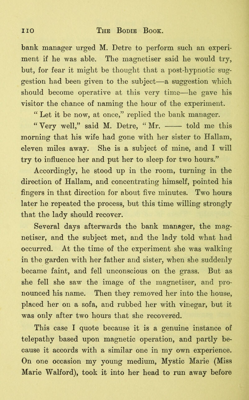 bank manager urged M. Detre to perform such an experi- ment if he was able. The magnetiser said he would try, but, for fear it might be thought that a post-hypnotic sug- gestion had been given to the subject—a suggestion which should become operative at this very time—he gave his visitor the chance of naming the hour of the experiment. “ Let it be now, at once,” replied the bank manager. “ Very well,” said M. Detre, “ Mr. told me this morning that his wife had gone with her sister to Hallam, eleven miles away. She is a subject of mine, and I will try to influence her and put her to sleep for two hours.” Accordingly, he stood up in the room, turning in the direction of Hallam, and concentrating himself, pointed his fingers in that direction for about five minutes. Two hours later he repeated the process, but this time willing strongly that the lady should recover. Several days afterwards the bank manager, the mag- netiser, and the subject met, and the lady told what had occurred. At the time of the experiment she was walking in the garden with her father and sister, when she suddenly became faint, and fell unconscious on the grass. But as she fell she saw the image of the magnetiser, and pro- nounced his name. Then they removed her into the house, placed her on a sofa, and rubbed her with vinegar, but it was only after two hours that she recovered. This case I quote because it is a genuine instance of telepathy based upon magnetic operation, and partly be- cause it accords with a similar one in my own experience. On one occasion my young medium, Mystic Marie (Miss Marie Walford), took it into her head to run away before