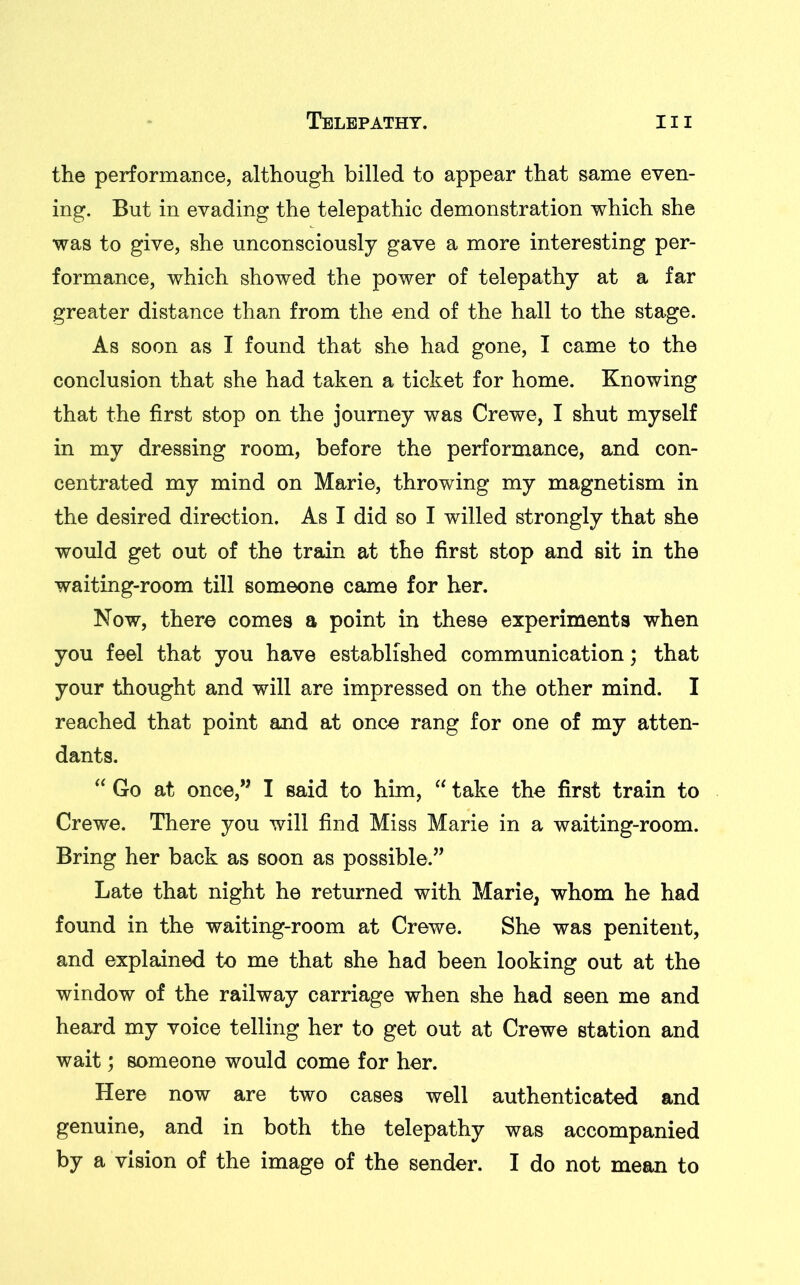 the performance, although billed to appear that same even- ing. But in evading the telepathic demonstration which she was to give, she unconsciously gave a more interesting per- formance, which showed the power of telepathy at a far greater distance than from the end of the hall to the stage. As soon as I found that she had gone, I came to the conclusion that she had taken a ticket for home. Knowing that the first stop on the journey was Crewe, I shut myself in my dressing room, before the performance, and con- centrated my mind on Marie, throwing my magnetism in the desired direction. As I did so I willed strongly that she would get out of the train at the first stop and sit in the waiting-room till someone came for her. Now, there comes a point in these experiments when you feel that you have established communication; that your thought and will are impressed on the other mind. I reached that point and at once rang for one of my atten- dants. “ Go at once,” I said to him, “ take the first train to Crewe. There you will find Miss Marie in a waiting-room. Bring her back as soon as possible.” Late that night he returned with Marie, whom he had found in the waiting-room at Crewe. She was penitent, and explained to me that she had been looking out at the window of the railway carriage when she had seen me and heard my voice telling her to get out at Crewe station and wait; someone would come for her. Here now are two cases well authenticated and genuine, and in both the telepathy was accompanied by a vision of the image of the sender. I do not mean to