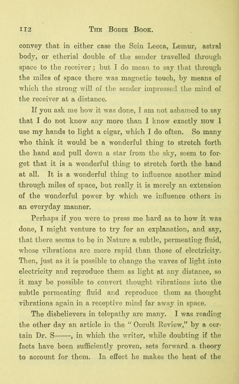 convey that in either case the Scin Lecca, Lemur, astral body, or etherial double of the sender travelled through space to the receiver; but I do mean to say that through the miles of space there was magnetic touch, by means of which the strong will of the sender impressed the mind of the receiver at a distance. If you ask me how it was done, I am not ashamed to say that I do not know any more than I know exactly how I use my hands to light a cigar, which I do often. So many who think it would be a wonderful thing to stretch forth the hand and pull down a star from the sky, seem to for- get that it is a wonderful thing to stretch forth the hand at all. It is a wonderful thing to influence another mind through miles of space, but really it is merely an extension of the wonderful power by which we influence others in an everyday manner. Perhaps if you were to press me hard as to how it was done, I might venture to try for an explanation, and say, that there seems to be in Nature a subtle, permeating fluid, whose vibrations are more rapid than those of electricity. Then, just as it is possible to change the waves of light into electricity and reproduce them as light at any distance, so it may be possible to convert thought vibrations into the subtle permeating fluid and reproduce them as thought vibrations again in a receptive mind far away in space. The disbelievers in telepathy are many. I was reading the other day an article in the “ Occult Review,” by a cer- tain Dr. S , in which the writer, while doubting if the facts have been sufficiently proven, sets forward a theory to account for them. In effect he makes the heat of the