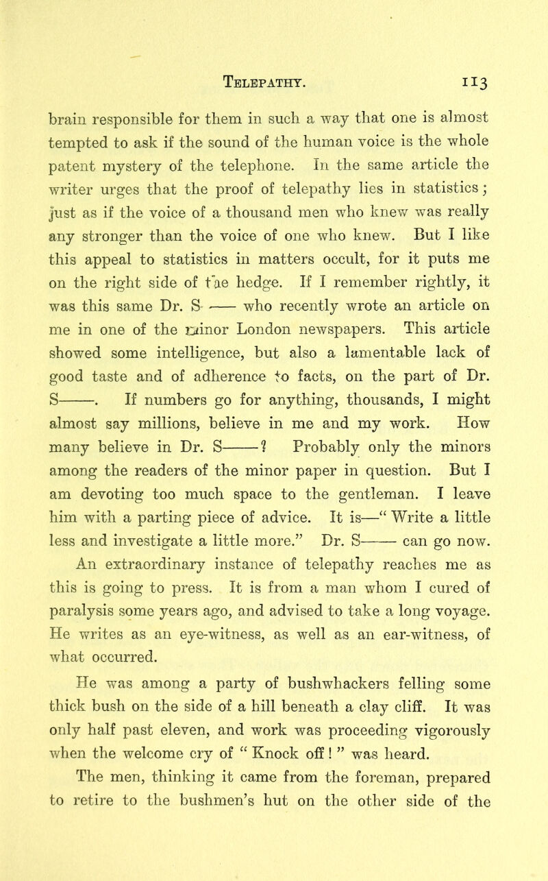 brain responsible for them in such a way that one is almost tempted to ask if the sound of the human voice is the whole patent mystery of the telephone. In the same article the writer urges that the proof of telepathy lies in statistics; Just as if the voice of a thousand men who knew was really any stronger than the voice of one who knew. But I like this appeal to statistics in matters occult, for it puts me on the right side of t ae hedge. If I remember rightly, it was this same Dr. S- who recently wrote an article on me in one of the oinor London newspapers. This article showed some intelligence, but also a lamentable lack of good taste and of adherence to facts, on the part of Dr. S . If numbers go for anything, thousands, I might almost say millions, believe in me and my work. How many believe in Dr. S ? Probably only the minors among the readers of the minor paper in question. But I am devoting too much space to the gentleman. I leave him with a parting piece of advice. It is—“ Write a little less and investigate a little more.” Dr. S can go now. An extraordinary instance of telepathy reaches me as this is going to press. It is from a man whom I cured of paralysis some years ago, and advised to take a long voyage. He writes as an eye-witness, as well as an ear-witness, of what occurred. He was among a party of bushwhackers felling some thick bush on the side of a hill beneath a clay cliff. It was only half past eleven, and work was proceeding vigorously when the welcome cry of “ Knock off! ” was heard. The men, thinking it came from the foreman, prepared to retire to the bushmen’s hut on the other side of the