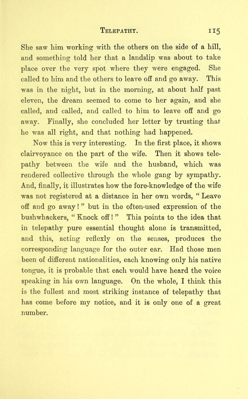 She saw him working with the others on the side of a hill, and something told her that a landslip was about to take place over the very spot where they were engaged. She called to him and the others to leave off and go away. This was in the night, but in the morning, at about half past eleven, the dream seemed to come to her again, and she called, and called, and called to him to leave off and go away. Finally, she concluded her letter by trusting that he was all right, and that nothing had happened. Now this is very interesting. In the first place, it shows clairvoyance on the part of the wife. Then it shows tele- pathy between the wife and the husband, which was rendered collective through the whole gang by sympathy. And, finally, it illustrates how the fore-knowledge of the wife was not registered at a distance in her own words, “ Leave off and go away! ” but in the often-used expression of the bushwhackers, “ Knock off 1 ” This points to the idea that in telepathy pure essential thought alone is transmitted, and this, acting reflexly on the senses, produces the corresponding language for the outer ear. Had those men been of different nationalities, each knowing only his native tongue, it is probable that each would have heard the voice speaking in his own language. On the whole, I think this is the fullest and most striking instance of telepathy that has come before my notice, and it is only one of a great number.