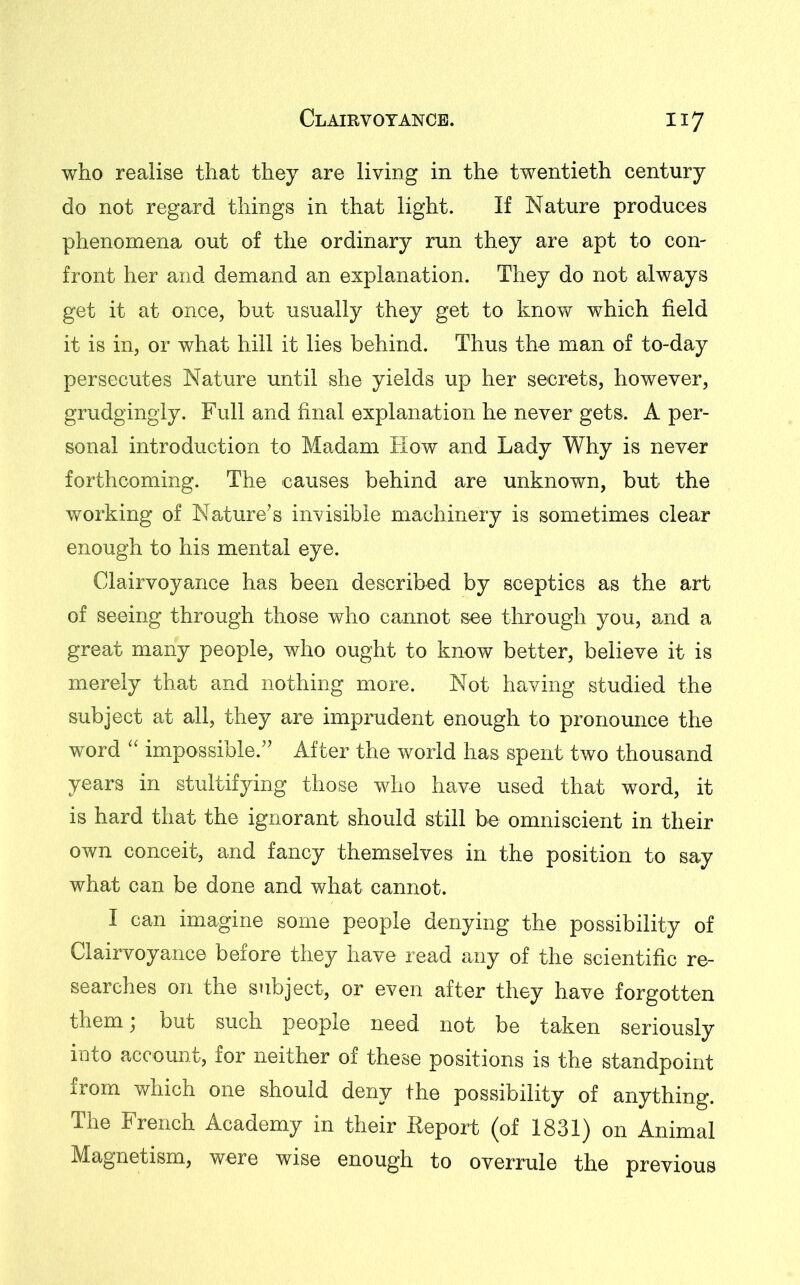 who realise that they are living in the twentieth century do not regard things in that light. If Nature produces phenomena out of the ordinary run they are apt to con- front her and demand an explanation. They do not always get it at once, but usually they get to know which field it is in, or what hill it lies behind. Thus the man of to-day persecutes Nature until she yields up her secrets, however, grudgingly. Full and final explanation he never gets. A per- sonal introduction to Madam How and Lady Why is never forthcoming. The causes behind are unknown, but the working of Nature’s invisible machinery is sometimes clear enough to his mental eye. Clairvoyance has been described by sceptics as the art of seeing through those who cannot see through you, and a great many people, who ought to know better, believe it is merely that and nothing more. Not having studied the subject at all, they are imprudent enough to pronounce the word “ impossible.” After the world has spent two thousand years in stultifying those who have used that word, it is hard that the ignorant should still be omniscient in their own conceit, and fancy themselves in the position to say what can be done and what cannot. I can imagine some people denying the possibility of Clairvoyance before they have read any of the scientific re- searches on the subject, or even after they have forgotten them) but such people need not be taken seriously into account, for neither of these positions is the standpoint from which one should deny the possibility of anything. The French Academy in their Report (of 1831) on Animal Magnetism, were wise enough to overrule the previous