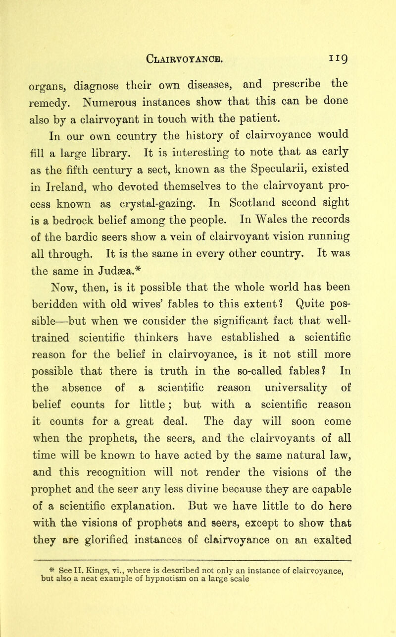 organs, diagnose their own diseases, and prescribe the remedy. Numerous instances show that this can be done also by a clairvoyant in touch with the patient. In our own country the history of clairvoyance would fill a large library. It is interesting to note that as early as the fifth century a sect, known as the Specularii, existed in Ireland, who devoted themselves to the clairvoyant pro- cess known as crystal-gazing. In Scotland second sight is a bedrock belief among the people. In Wales the records of the bardic seers show a vein of clairvoyant vision running all through. It is the same in every other country. It was the same in Judaea.* Now, then, is it possible that the whole world has been beridden with old wives’ fables to this extent? Quite pos- sible—but when we consider the significant fact that well- trained scientific thinkers have established a scientific reason for the belief in clairvoyance, is it not still more possible that there is truth in the so-called fables? In the absence of a scientific reason universality of belief counts for little; but with a scientific reason it counts for a great deal. The day will soon come when the prophets, the seers, and the clairvoyants of all time will be known to have acted by the same natural law, and this recognition will not render the visions of the prophet and the seer any less divine because they are capable of a scientific explanation. But we have little to do here with the visions of prophets and seers, except to show that they are glorified instances of clairvoyance on an exalted % See II. Kings, vi., where is described not only an instance of clairvoyance, but also a neat example of hypnotism on a large scale