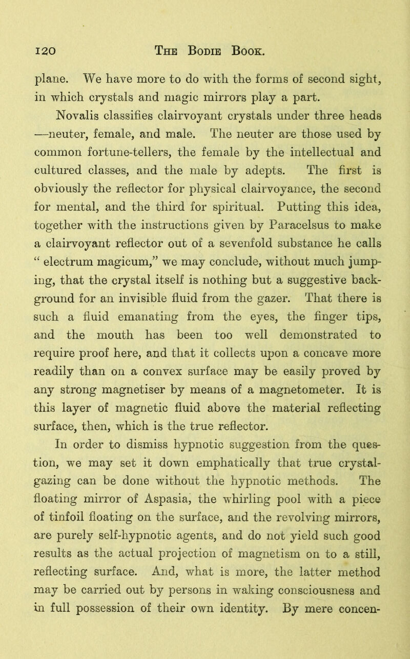 plane. We have more to do with the forms of second sight, in which crystals and magic mirrors play a part. Novalis classifies clairvoyant crystals under three heads —neuter, female, and male. The neuter are those used by common fortune-tellers, the female by the intellectual and cultured classes, and the male by adepts. The first is obviously the reflector for physical clairvoyance, the second for mental, and the third for spiritual. Putting this idea, together with the instructions given by Paracelsus to make a clairvoyant reflector out of a sevenfold substance he calls “ electrum magicum,” we may conclude, without much jump- ing, that the crystal itself is nothing but a suggestive back- ground for an invisible fluid from the gazer. That there is such a fluid emanating from the eyes, the finger tips, and the mouth has been too well demonstrated to require proof here, and that it collects upon a concave more readily than on a convex surface may be easily proved by any strong magnetiser by means of a magnetometer. It is this layer of magnetic fluid above the material reflecting surface, then, which is the true reflector. In order to dismiss hypnotic suggestion from the ques- tion, we may set it down emphatically that true crystal- gazing can be done without the hypnotic methods. The floating mirror of Aspasia, the whirling pool with a piece of tinfoil floating on the surface, and the revolving mirrors, are purely self-hypnotic agents, and do not yield such good results as the actual projection of magnetism on to a still, reflecting surface. And, what is more, the latter method may be carried out by persons in waking consciousness and in full possession of their own identity. By mere concen-