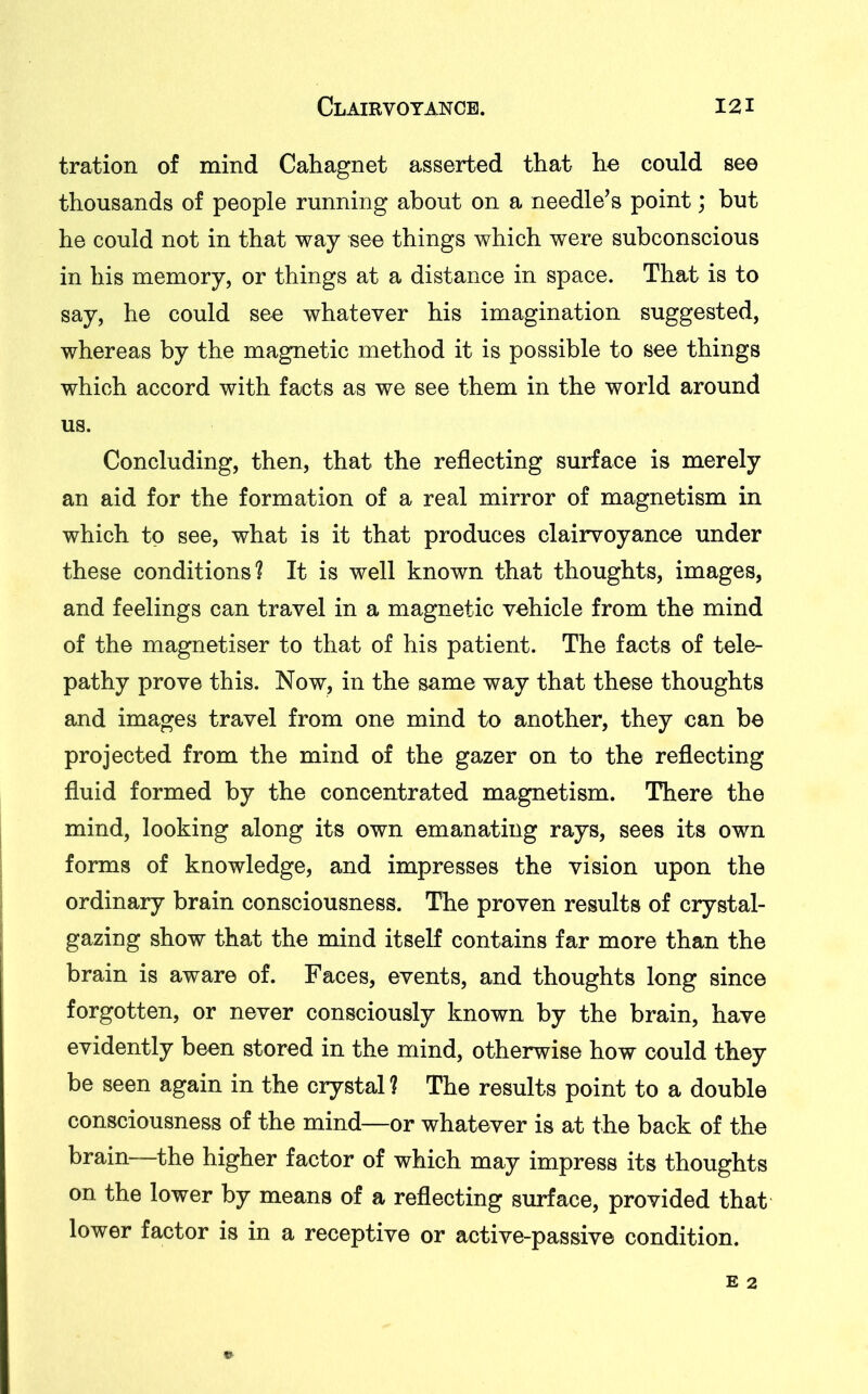 tration of mind Cahagnet asserted that he could see thousands of people running about on a needle’s point; but he could not in that way see things which were subconscious in his memory, or things at a distance in space. That is to say, he could see whatever his imagination suggested, whereas by the magnetic method it is possible to see things which accord with facts as we see them in the world around us. Concluding, then, that the reflecting surface is merely an aid for the formation of a real mirror of magnetism in which to see, what is it that produces clairvoyance under these conditions? It is well known that thoughts, images, and feelings can travel in a magnetic vehicle from the mind of the magnetiser to that of his patient. The facts of tele- pathy prove this. Now, in the same way that these thoughts and images travel from one mind to another, they can be projected from the mind of the gazer on to the reflecting fluid formed by the concentrated magnetism. There the mind, looking along its own emanating rays, sees its own forms of knowledge, and impresses the vision upon the ordinary brain consciousness. The proven results of crystal- gazing show that the mind itself contains far more than the brain is aware of. Faces, events, and thoughts long since forgotten, or never consciously known by the brain, have evidently been stored in the mind, otherwise how could they be seen again in the crystal ? The results point to a double consciousness of the mind—or whatever is at the back of the brain—the higher factor of which may impress its thoughts on the lower by means of a reflecting surface, provided that lower factor is in a receptive or active-passive condition.