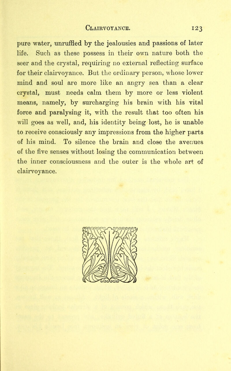 pure water, unruffled by the jealousies and passions of later life. Such as these possess in their own nature both the seer and the crystal, requiring no external reflecting surface for their clairvoyance. But the ordinary person, whose lower mind and soul are more like an angry sea than a clear crystal, must needs calm them by more or less violent means, namely, by surcharging his brain with his vital force and paralysing it, with the result that too often his will goes as well, and, his identity being lost, he is unable to receive consciously any impressions from the higher parts of his mind. To silence the brain and close the avenues of the five senses without losing the communication between the inner consciousness and the outer is the whole art of clairvoyance.