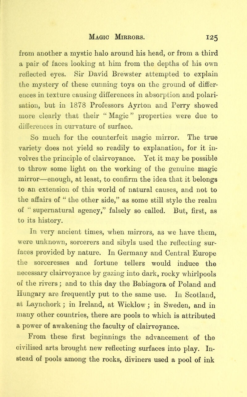 from another a mystic halo around his head, or from a third a pair of faces looking at him from the depths of his own reflected eyes. Sir David Brewster attempted to explain the mystery of these cunning toys on the ground of differ- ences in texture causing differences in absorption and polari- sation, but in 1878 Professors Ayrton and Perry showed more clearly that their “ Magic ” properties were due to differences in curvature of surface. So much for the counterfeit magic mirror. The true variety does not yield so readily to explanation, for it in- volves the principle of clairvoyance. Yet it may be possible to throw some light on the working of the genuine magic mirror—enough, at least, to confirm the idea that it belongs to an extension of this world of natural causes, and not to the affairs of “ the other side,” as some still style the realm of “ supernatural agency,” falsely so called. But, first, as to its history. In very ancient times, when mirrors, as we have them, were unknown, sorcerers and sibyls used the reflecting sur- faces provided by nature. In Germany and Central Europe the sorceresses and fortune tellers would induce the necessary clairvoyance by gazing into dark, rocky whirlpools of the rivers; and to this day the Babiagora of Poland and Hungary are frequently put to the same use. In Scotland, at Laynchork; in Ireland, at Wicklow; in Sweden, and in many other countries, there are pools to which is attributed a power of awakening the faculty of clairvoyance. From these first beginnings the advancement of the civilised arts brought new reflecting surfaces into play. In- stead of pools among the rocks, diviners used a pool of ink