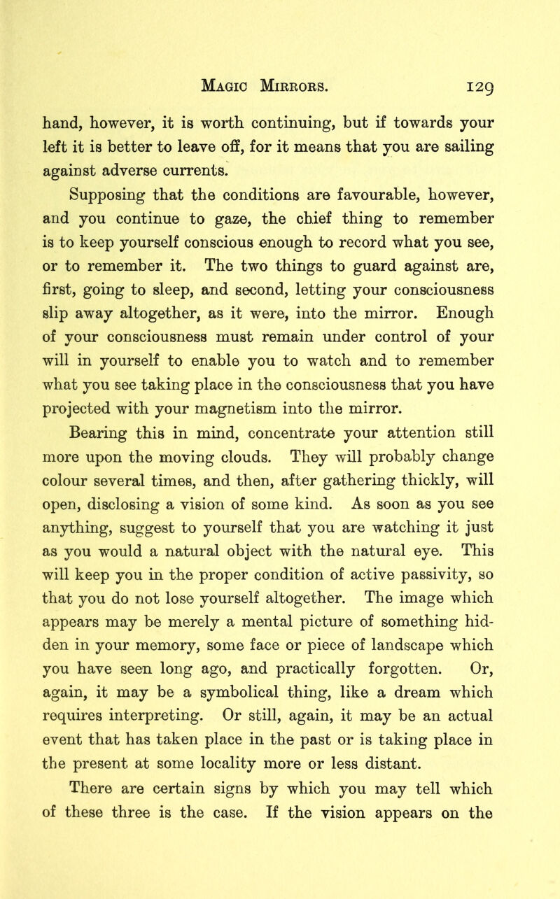 I2Q hand, however, it is worth continuing, but if towards your left it is better to leave off, for it means that you are sailing against adverse currents. Supposing that the conditions are favourable, however, and you continue to gaze, the chief thing to remember is to keep yourself conscious enough to record what you see, or to remember it. The two things to guard against are, first, going to sleep, and second, letting your consciousness slip away altogether, as it were, into the mirror. Enough of your consciousness must remain under control of your will in yourself to enable you to watch and to remember what you see taking place in the consciousness that you have projected with your magnetism into the mirror. Bearing this in mind, concentrate your attention still more upon the moving clouds. They will probably change colour several times, and then, after gathering thickly, will open, disclosing a vision of some kind. As soon as you see anything, suggest to yourself that you are watching it just as you would a natural object with the natural eye. This will keep you in the proper condition of active passivity, so that you do not lose yourself altogether. The image which appears may be merely a mental picture of something hid- den in your memory, some face or piece of landscape which you have seen long ago, and practically forgotten. Or, again, it may be a symbolical thing, like a dream which requires interpreting. Or still, again, it may be an actual event that has taken place in the past or is taking place in the present at some locality more or less distant. There are certain signs by which you may tell which of these three is the case. If the vision appears on the