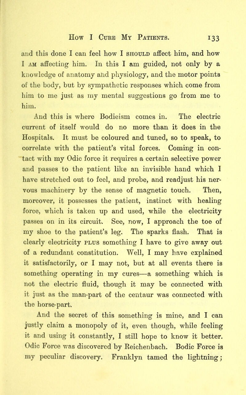 and this done I can feel how I should affect him, and how I am affecting him. In this I am guided, not only by a knowledge of anatomy and physiology, and the motor points of the body, but by sympathetic responses which -come from him to me just as my mental suggestions go from me to him. And this is where Bodieism comes in. The electric current of itself would do no more than it does in the Hospitals. It must be coloured and tuned, so to speak, to correlate with the patient’s vital forces. Coming in con- tact with my Odic force it requires a certain selective power and passes to the patient like an invisible hand which I have stretched out to feel, and probe, and readjust his ner- vous machinery by the sense of magnetic touch. Then, moreover, it possesses the patient, instinct with healing force, which is taken up and used, while the electricity passes on in its circuit. See, now, I approach the toe of my shoe to the patient’s leg. The sparks flash. That is clearly electricity plus something I have to give away out of a redundant constitution. Well, I may have explained it satisfactorily, or I may not, but at all events there is something operating in my cures—a something which is not the electric fluid, though it may be connected with it just as the man-part of the centaur was connected with the horse-part. And the secret of this something is mine, and I can justly claim a monopoly of it, even though, while feeling it and using it constantly, I still hope to know it better. Odic Force was discovered by Reichenbach. Bodic Force is my peculiar discovery. Franklyn tamed the lightning;