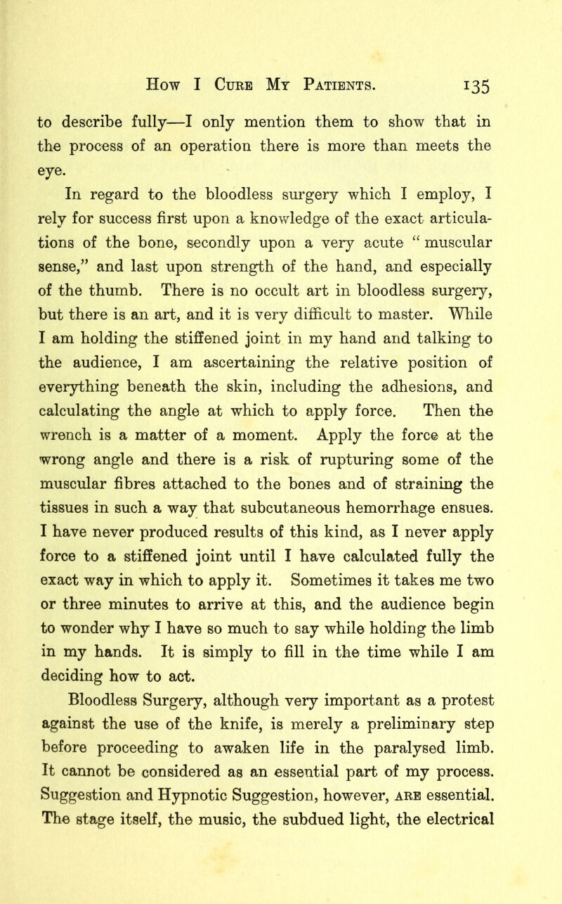 to describe fully—I only mention them to show that in the process of an operation there is more than meets the eye. In regard to the bloodless surgery which I employ, I rely for success first upon a knowledge of the exact articula- tions of the bone, secondly upon a very acute “ muscular sense,” and last upon strength of the hand, and especially of the thumb. There is no occult art in bloodless surgery, but there is an art, and it is very difficult to master. While I am holding the stiffened joint in my hand and talking to the audience, I am ascertaining the relative position of everything beneath the skin, including the adhesions, and calculating the angle at which to apply force. Then the wrench is a matter of a moment. Apply the force at the wrong angle and there is a risk of rupturing some of the muscular fibres attached to the bones and of straining the tissues in such a way that subcutaneous hemorrhage ensues. I have never produced results of this kind, as I never apply force to a stiffened joint until I have calculated fully the exact way in which to apply it. Sometimes it takes me two or three minutes to arrive at this, and the audience begin to wonder why I have so much to say while holding the limb in my hands. It is simply to fill in the time while I am deciding how to act. Bloodless Surgery, although very important as a protest against the use of the knife, is merely a preliminary step before proceeding to awaken life in the paralysed limb. It cannot be considered as an essential part of my process. Suggestion and Hypnotic Suggestion, however, are essential. The stage itself, the music, the subdued light, the electrical