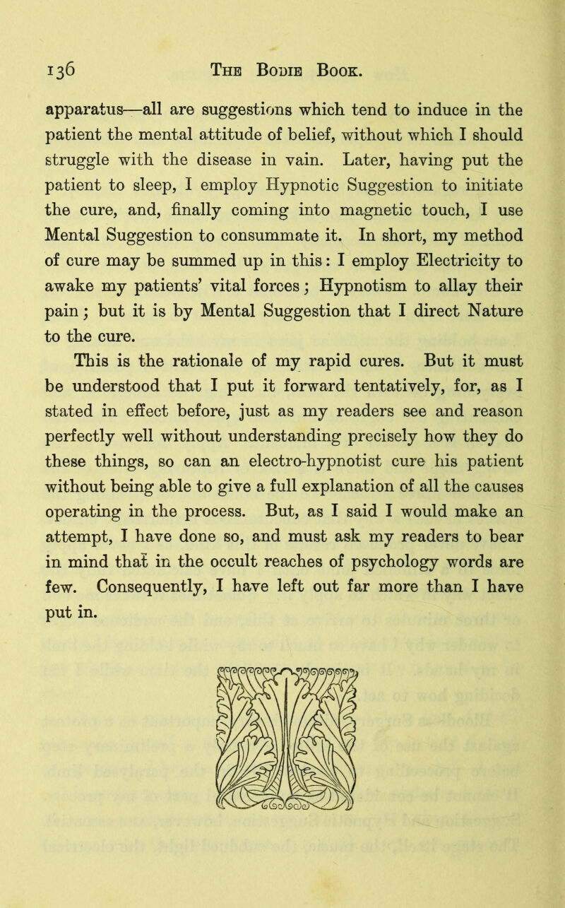 apparatus—all are suggestions which tend to induce in the patient the mental attitude of belief, without which I should struggle with the disease in vain. Later, having put the patient to sleep, I employ Hypnotic Suggestion to initiate the cure, and, finally coming into magnetic touch, I use Mental Suggestion to consummate it. In short, my method of cure may be summed up in this: I employ Electricity to awake my patients’ vital forces; Hypnotism to allay their pain; but it is by Mental Suggestion that I direct Nature to the cure. This is the rationale of my rapid cures. But it must be understood that I put it forward tentatively, for, as I stated in effect before, just as my readers see and reason perfectly well without understanding precisely how they do these things, so can an electro-hypnotist cure his patient without being able to give a full explanation of all the causes operating in the process. But, as I said I would make an attempt, I have done so, and must ask my readers to bear in mind that in the occult reaches of psychology words are few. Consequently, I have left out far more than I have put in.