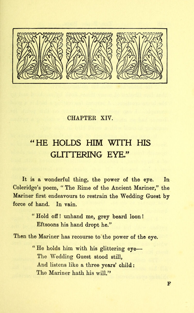 CHAPTER XIV. 44 HE HOLDS HIM WITH HIS GLITTERING EYE” It is a wonderful thing, the power of the eye. In Coleridge’s poem, “ The Rime of the Ancient Mariner,” the Mariner first endeavours to restrain the Wedding Guest by force of hand. In vain. “ Hold off! unhand me, grey beard loon! Eftsoons his hand dropt he.” Then the Mariner has recourse to the power of the eye. “ He holds him with his glittering eye— The Wedding Guest stood still, And listens like a three years’ child: The Mariner hath his will.,, F