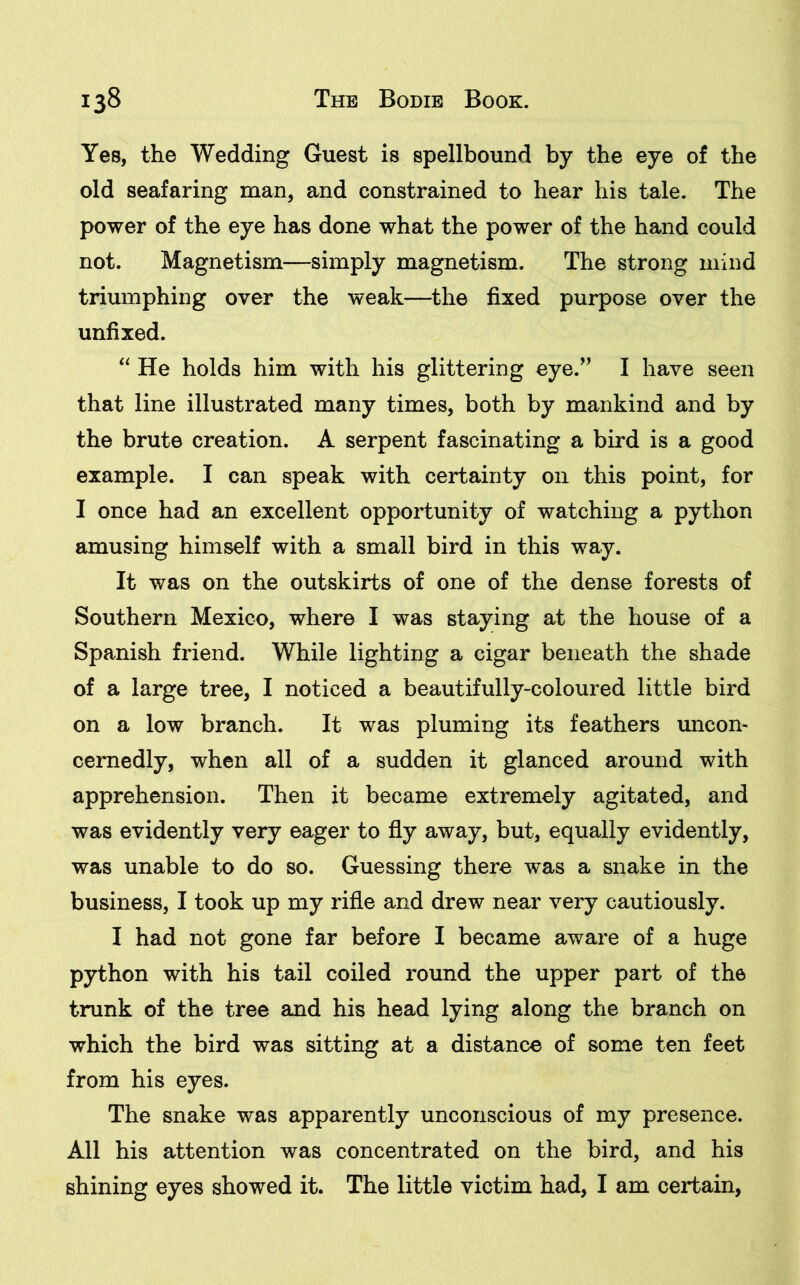 Yes, the Wedding Guest is spellbound by the eye of the old seafaring man, and constrained to hear his tale. The power of the eye has done what the power of the hand could not. Magnetism—simply magnetism. The strong mind triumphing over the weak—the fixed purpose over the unfixed. “ He holds him with his glittering eye.” I have seen that line illustrated many times, both by mankind and by the brute creation. A serpent fascinating a bird is a good example. I can speak with certainty on this point, for I once had an excellent opportunity of watching a python amusing himself with a small bird in this way. It was on the outskirts of one of the dense forests of Southern Mexico, where I was staying at the house of a Spanish friend. While lighting a cigar beneath the shade of a large tree, I noticed a beautifully-coloured little bird on a low branch. It was pluming its feathers uncon- cernedly, when all of a sudden it glanced around with apprehension. Then it became extremely agitated, and was evidently very eager to fly away, but, equally evidently, was unable to do so. Guessing there was a snake in the business, I took up my rifle and drew near very cautiously. I had not gone far before I became aware of a huge python with his tail coiled round the upper part of the trunk of the tree and his head lying along the branch on which the bird was sitting at a distance of some ten feet from his eyes. The snake was apparently unconscious of my presence. All his attention was concentrated on the bird, and his shining eyes showed it. The little victim had, I am certain,