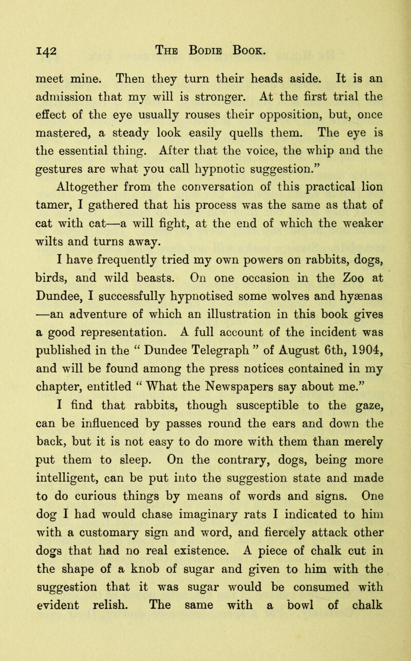 meet mine. Then they turn their heads aside. It is an admission that my will is stronger. At the first trial the effect of the eye usually rouses their opposition, but, once mastered, a steady look easily quells them. The eye is the essential thing. After that the voice, the whip and the gestures are what you call hypnotic suggestion.” Altogether from the conversation of this practical lion tamer, I gathered that his process was the same as that of cat with cat—a will fight, at the end of which the weaker wilts and turns away. I have frequently tried my own powers on rabbits, dogs, birds, and wild beasts. On one occasion in the Zoo at Dundee, I successfully hypnotised some wolves and hyaenas —an adventure of which an illustration in this book gives a good representation. A full account of the incident was published in the “ Dundee Telegraph ” of August 6th, 1904, and will be found among the press notices contained in my chapter, entitled “ What the Newspapers say about me.” I find that rabbits, though susceptible to the gaze, can be influenced by passes round the ears and down the back, but it is not easy to do more with them than merely put them to sleep. On the contrary, dogs, being more intelligent, can be put into the suggestion state and made to do curious things by means of words and signs. One dog I had would chase imaginary rats I indicated to him with a customary sign and word, and fiercely attack other dogs that had no real existence. A piece of chalk cut in the shape of a knob of sugar and given to him with the suggestion that it was sugar would be consumed with evident relish. The same with a bowl of chalk