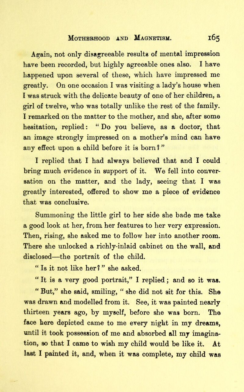 Again, not only disagreeable results of mental impression have been recorded, but highly agreeable ones also. I have happened upon several of these, which have impressed me greatly. On one occasion I was visiting a lady’s house when I was struck with the delicate beauty of one of her children, a girl of twelve, who was totally unlike the rest of the family. I remarked on the matter to the mother, and she, after some hesitation, replied: “ Do you believe, as a doctor, that an image strongly impressed on a mother’s mind can have any effect upon a child before it is born ? ” I replied that I had always believed that and I could bring much evidence in support of it. We fell into conver- sation on the matter, and the lady, seeing that I was greatly interested, offered to show me a piece of evidence that was conclusive. Summoning the little girl to her side she bade me take a good look at her, from her features to her very expression. Then, rising, she asked me to follow her into another room. There she unlocked a richly-inlaid cabinet on the wall, and disclosed—the portrait of the child. “ Is it not like her? ” she asked. “ It is a very good portrait,” I replied; and so it was. “ But,” she said, smiling, “ she did not sit for this. She was drawn and modelled from it. See, it was painted nearly thirteen years ago, by myself, before she was born. The face here depicted came to me every night in my dreams, until it took possession of me and absorbed all my imagina- tion, so that I came to wish my child would be like it. At last I painted it, and, when it was complete, my child was