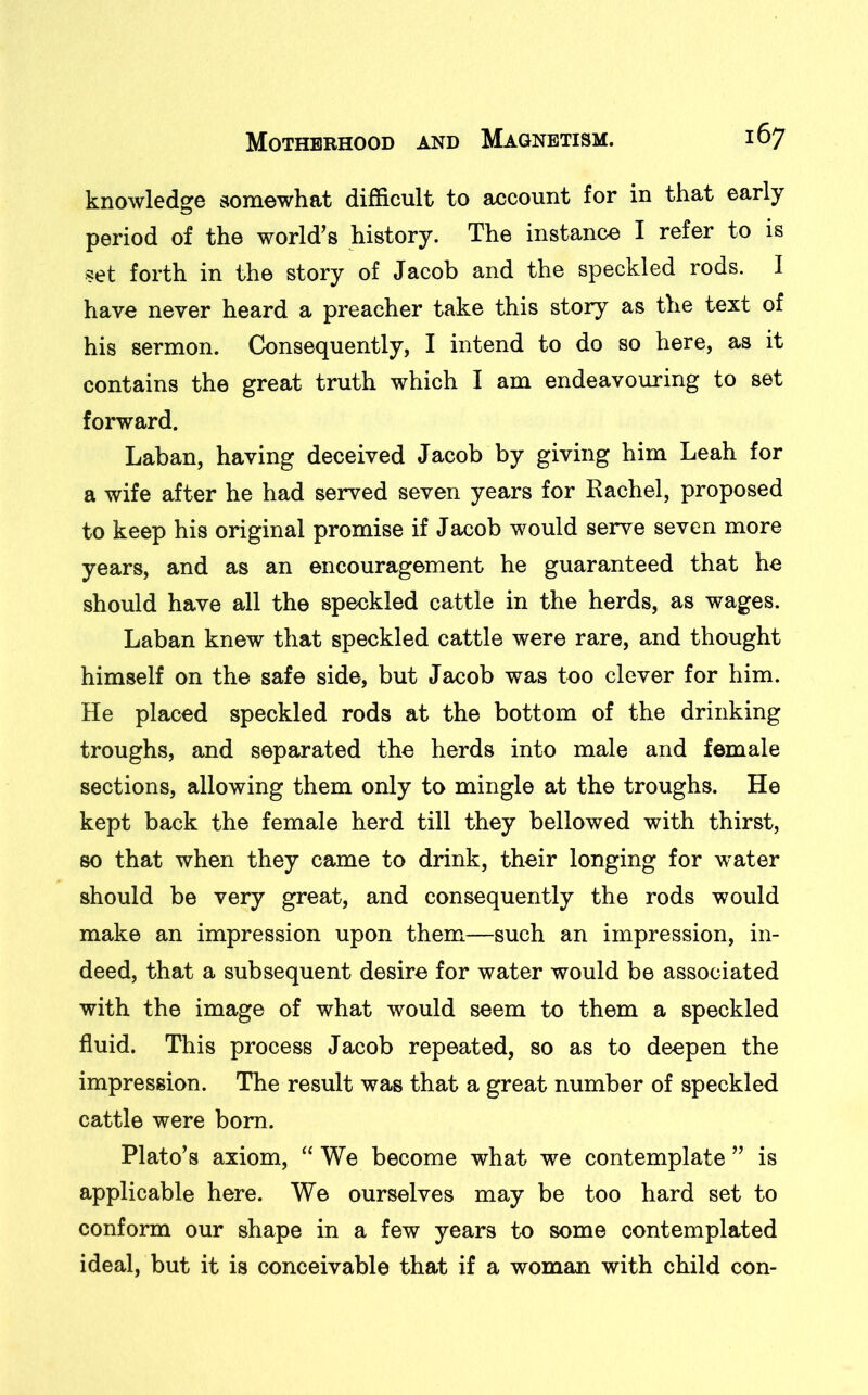 knowledge somewhat difficult to account for in that early period of the world’s history. The instance I refer to is set forth in the story of Jacob and the speckled rods. I have never heard a preacher take this story as the text of his sermon. Consequently, I intend to do so here, as it contains the great truth which I am endeavouring to set forward. Laban, having deceived Jacob by giving him Leah for a wife after he had served seven years for Rachel, proposed to keep his original promise if Jacob would serve seven more years, and as an encouragement he guaranteed that he should have all the speckled cattle in the herds, as wages. Laban knew that speckled cattle were rare, and thought himself on the safe side, but Jacob was too clever for him. He placed speckled rods at the bottom of the drinking troughs, and separated the herds into male and female sections, allowing them only to mingle at the troughs. He kept back the female herd till they bellowed with thirst, so that when they came to drink, their longing for water should be very great, and consequently the rods would make an impression upon them—such an impression, in- deed, that a subsequent desire for water would be associated with the image of what would seem to them a speckled fluid. This process Jacob repeated, so as to deepen the impression. The result was that a great number of speckled cattle were bom. Plato’s axiom, “ We become what we contemplate ” is applicable here. We ourselves may be too hard set to conform our shape in a few years to some contemplated ideal, but it is conceivable that if a woman with child con-