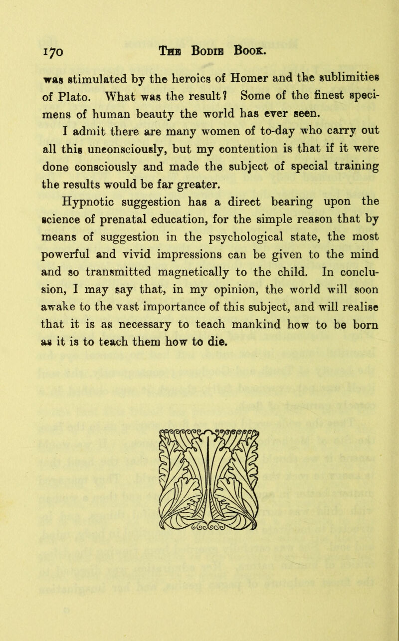 was stimulated by th© heroics of Homer and the sublimities of Plato. What was the result? Some of the finest speci- mens of human beauty the world has ever seen. I admit there are many women of to-day who carry out all this unconsciously, but my contention is that if it were done consciously and made the subject of special training the results would be far greater. Hypnotic suggestion has a direct bearing upon the science of prenatal education, for the simple reason that by means of suggestion in the psychological state, the most powerful and vivid impressions can be given to the mind and so transmitted magnetically to the child. In conclu- sion, I may say that, in my opinion, the world will soon awake to the vast importance of this subject, and will realise that it is as necessary to teach mankind how to be bora as it is to teach them how to die.