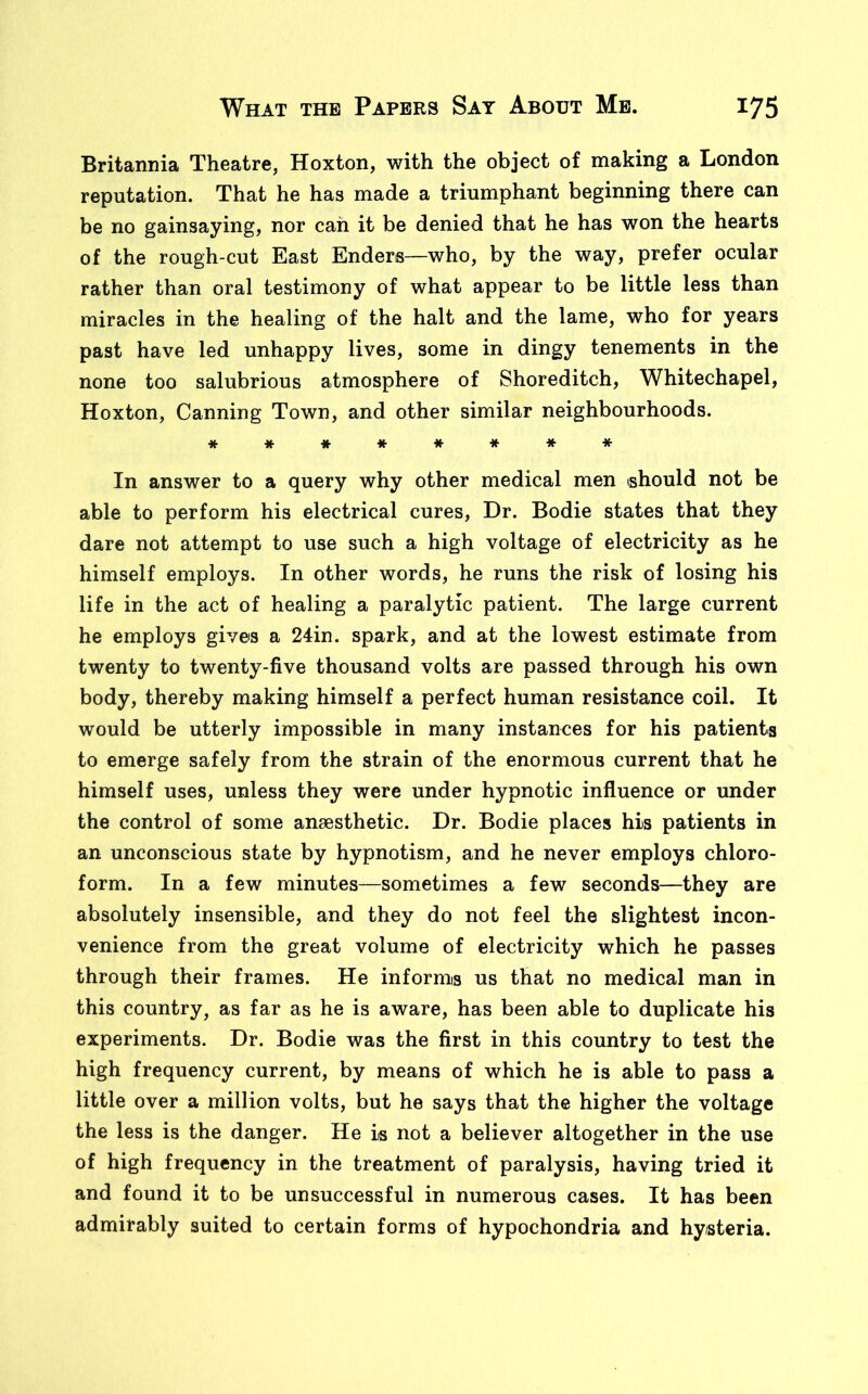 Britannia Theatre, Hoxton, with the object of making a London reputation. That he has made a triumphant beginning there can be no gainsaying, nor can it be denied that he has won the hearts of the rough-cut East Enders—who, by the way, prefer ocular rather than oral testimony of what appear to be little less than miracles in the healing of the halt and the lame, who for years past have led unhappy lives, some in dingy tenements in the none too salubrious atmosphere of Shoreditch, Whitechapel, Hoxton, Canning Town, and other similar neighbourhoods. ******** In answer to a query why other medical men (should not be able to perform his electrical cures, Dr. Bodie states that they dare not attempt to use such a high voltage of electricity as he himself employs. In other words, he runs the risk of losing his life in the act of healing a paralytic patient. The large current he employs gives a 24in. spark, and at the lowest estimate from twenty to twenty-five thousand volts are passed through his own body, thereby making himself a perfect human resistance coil. It would be utterly impossible in many instances for his patients to emerge safely from the strain of the enormous current that he himself uses, unless they were under hypnotic influence or under the control of some anaesthetic. Dr. Bodie places his patients in an unconscious state by hypnotism, and he never employs chloro- form. In a few minutes—sometimes a few seconds—they are absolutely insensible, and they do not feel the slightest incon- venience from the great volume of electricity which he passes through their frames. He informs us that no medical man in this country, as far as he is aware, has been able to duplicate his experiments. Dr. Bodie was the first in this country to test the high frequency current, by means of which he is able to pass a little over a million volts, but he says that the higher the voltage the less is the danger. He is not a believer altogether in the use of high frequency in the treatment of paralysis, having tried it and found it to be unsuccessful in numerous cases. It has been admirably suited to certain forms of hypochondria and hysteria.