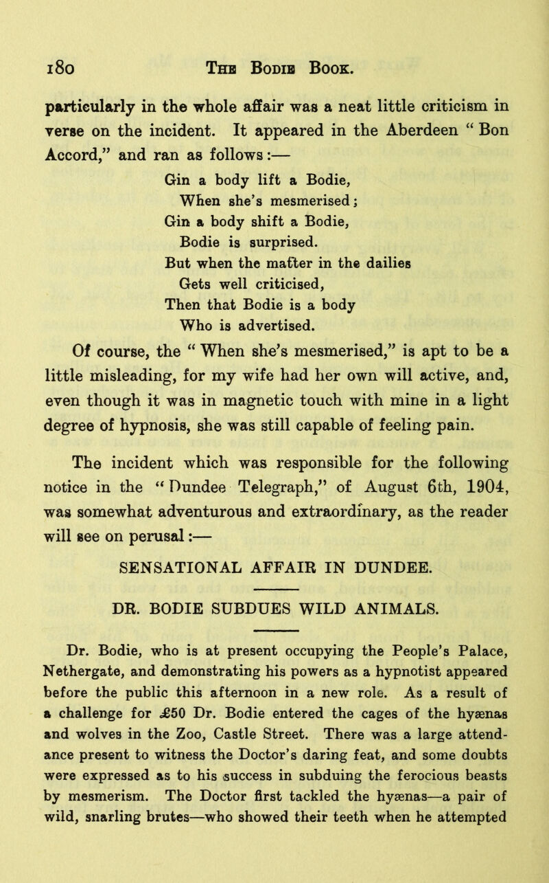 particularly in the whole affair was a neat little criticism in verse on the incident. It appeared in the Aberdeen “ Bon Accord,” and ran as follows:— Gin a body lift a Bodie, When she’s mesmerised; Gin a body shift a Bodie, Bodie is surprised. But when the matter in the dailies Gets well criticised, Then that Bodie is a body Who is advertised. Of course, the “ When she's mesmerised, is apt to be a little misleading, for my wife had her own will active, and, even though it was in magnetic touch with mine in a light degree of hypnosis, she was still capable of feeling pain. The incident which was responsible for the following notice in the “ Dundee Telegraph/’ of August 6th, 1904, was somewhat adventurous and extraordinary, as the reader will see on perusal;— SENSATIONAL AFFAIR IN DUNDEE. DR. BODIE SUBDUES WILD ANIMALS. Dr. Bodie, who is at present occupying the People’s Palace, Nethergate, and demonstrating his powers as a hypnotist appeared before the public this afternoon in a new role. As a result of a challenge for £50 Dr. Bodie entered the cages of the hyaenas and wolves in the Zoo, Castle Street. There was a large attend- ance present to witness the Doctor’s daring feat, and some doubts were expressed as to his success in subduing the ferocious beasts by mesmerism. The Doctor first tackled the hyaenas—a pair of wild, snarling brutes—who showed their teeth when he attempted