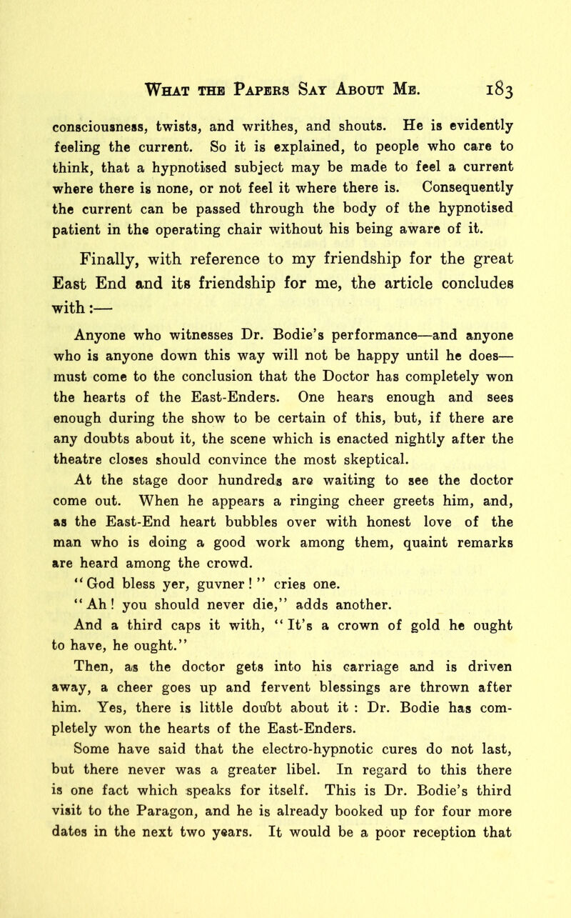 consciousness, twists, and writhes, and shouts. He is evidently feeling the current. So it is explained, to people who care to think, that a hypnotised subject may be made to feel a current where there is none, or not feel it where there is. Consequently the current can be passed through the body of the hypnotised patient in the operating chair without his being aware of it. Finally, with reference to my friendship for the great East End and its friendship for me, the article concludes with:— Anyone who witnesses Dr. Bodie’s performance—and anyone who is anyone down this way will not be happy until he does— must come to the conclusion that the Doctor has completely won the hearts of the East-Enders. One hears enough and sees enough during the show to be certain of this, but, if there are any doubts about it, the scene which is enacted nightly after the theatre closes should convince the most skeptical. At the stage door hundreds are waiting to see the doctor come out. When he appears a ringing cheer greets him, and, as the East-End heart bubbles over with honest love of the man who is doing a good work among them, quaint remarks are heard among the crowd. “God bless yer, guvner!” cries one. “Ah! you should never die,” adds another. And a third caps it with, “ It’s a crown of gold he ought to have, he ought.” Then, as the doctor gets into his carriage and is driven away, a cheer goes up and fervent blessings are thrown after him. Yes, there is little doubt about it : Dr. Bodie has com- pletely won the hearts of the East-Enders. Some have said that the electro-hypnotic cures do not last, but there never was a greater libel. In regard to this there is one fact which speaks for itself. This is Dr. Bodie’s third visit to the Paragon, and he is already booked up for four more dates in the next two years. It would be a poor reception that