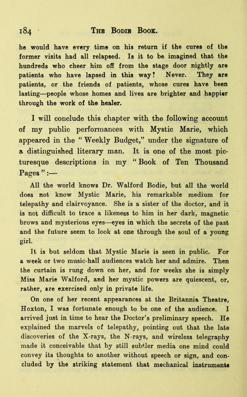 he would have every time on his return if the cures of the former visits had all relapsed. Is it to be imagined that the hundreds who cheer him off from the stage door nightly are patients who have lapsed in this way? Never. They are patients, or the friends of patients, whose cures have been lasting—people whose homes and lives are brighter and happier through the work of the healer. I will conclude this chapter with the following account of my public performances with Mystic Marie, which appeared in the “ Weekly Budget,” under the signature of a distinguished literary man. It is one of the most pic- turesque descriptions in my “ Book of Ten Thousand Pages ”:— All the world knows Dr. Walford Bodie, but all the world does not know Mystic Marie, his remarkable medium for telepathy and clairvoyance. She is a sister of the doctor, and it is not difficult to trace a likeness to him in her dark, magnetic brows and mysterious eyes—eyes in which the secrets of the past and the future seem to look at one through the soul of a young girl. It is but seldom that Mystic Marie is seen in public. For a week or two music-hall audiences watch her and admire. Then the curtain is rung down on her, and for weeks she is simply Miss Marie Walford, and her mystic powers are quiescent, or, rather, are exercised only in private life. On one of her recent appearances at the Britannia Theatre, Hoxton, I was fortunate enough to be one of the audience. I arrived just in time to hear the Doctor’s preliminary speech. He explained the marvels of telepathy, pointing out that the late discoveries of the X-rays, the N-rays, and wireless telegraphy made it conceivable that by still subtler media one mind could convey its thoughts to another without speech or sign, and con- cluded by the striking statement that mechanical instruments