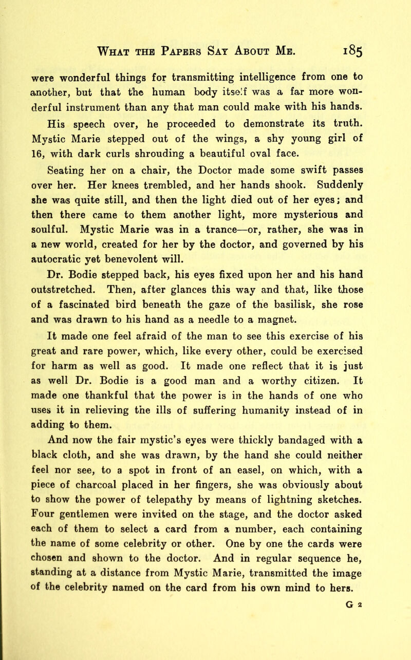 were wonderful things for transmitting intelligence from one to another, but that the human body itself was a far more won- derful instrument than any that man could make with his hands. His speech over, he proceeded to demonstrate its truth. Mystic Marie stepped out of the wings, a shy young girl of 16, with dark curls shrouding a beautiful oval face. Seating her on a chair, the Doctor made some swift passes over her. Her knees trembled, and her hands shook. Suddenly she was quite still, and then the light died out of her eyes; and then there came to them another light, more mysterious and soulful. Mystic Marie was in a trance—or, rather, she was in a new world, created for her by the doctor, and governed by his autocratic yet benevolent will. Dr. Bodie stepped back, his eyes fixed upon her and his hand outstretched. Then, after glances this way and that, like those of a fascinated bird beneath the gaze of the basilisk, she rose and was drawn to his hand as a needle to a magnet. It made one feel afraid of the man to see this exercise of his great and rare power, which, like every other, could be exercised for harm as well as good. It made one reflect that it is just as well Dr. Bodie is a good man and a worthy citizen. It made one thankful that the power is in the hands of one who uses it in relieving the ills of suffering humanity instead of in adding to them. And now the fair mystic’s eyes were thickly bandaged with a black cloth, and she was drawn, by the hand she could neither feel nor see, to a spot in front of an easel, on which, with a piece of charcoal placed in her fingers, she was obviously about to show the power of telepathy by means of lightning sketches. Four gentlemen were invited on the stage, and the doctor asked each of them to select a card from a number, each containing the name of some celebrity or other. One by one the cards were chosen and shown to the doctor. And in regular sequence he, standing at a distance from Mystic Marie, transmitted the image of the celebrity named on the card from his own mind to hers. G 2