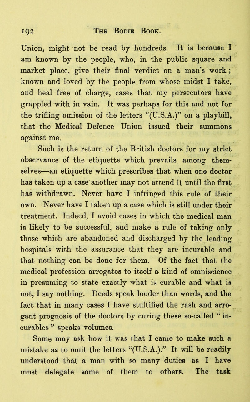 Union, might not be read by hundreds. It is because I am known by the people, who, in the public square and market place, give their final verdict on a man’s work; known and loved by the people from whose midst I take, and heal free of charge, cases that my persecutors have grappled with in vain. It was perhaps for this and not for the trifling omission of the letters “(U.S.A.)” on a playbill, that the Medical Defence Union issued their summons against me. Such is the return of the British doctors for my strict observance of the etiquette which prevails among them- selves—an etiquette which prescribes that when one doctor has taken up a case another may not attend it until the first has withdrawn. Never have I infringed this rule of their own. Never have I taken up a case which is still under their treatment. Indeed, I avoid cases in which the medical man is likely to be successful, and make a rule of taking only those which are abandoned and discharged by the leading hospitals with the assurance that they are incurable and that nothing can be done for them. Of the fact that the medical profession arrogates to itself a kind of omniscience in presuming to state exactly what is curable and what is not, I say nothing. Deeds speak louder than words, and the fact that in many cases I have stultified the rash and arro- gant prognosis of the doctors by curing these so-called “ in- curables ” speaks volumes. Some may ask how it was that I came to make such a mistake as to omit the letters “(U.S.A.).” It will be readily understood that a man with so many duties as I have must delegate some of them to others. The task